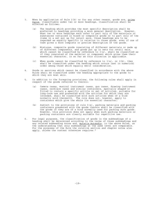 -19-
3. When by application of Rule 2(b) or for any other reason, goods are, prima
facie, classifiable under two or more headings, classification shall be
effected as follows:
(a) The heading which provides the most specific description shall be
preferred to headings providing a more general description. However,
when two or more headings each refer to part only of the materials or
substances contained in mixed or composite goods or to part only of the
items in a set put up for retail sale, those headings are to be
regarded as equally specific in relation to those goods, even if one of
them gives a more complete or precise description of the goods.
(b) Mixtures, composite goods consisting of different materials or made up
of different components, and goods put up in sets for retail sale,
which cannot be classified by reference to 3(a), shall be classified as
if they consisted of the material or component which gives them their
essential character, in so far as this criterion is applicable.
(c) When goods cannot be classified by reference to 3(a), or 3(b), they
shall be classified under the heading which occurs last in numerical
order among those which equally merit consideration.
4. Goods or services which cannot be classified in accordance with the above
Rules shall be classified under the heading appropriate to the goods to
which they are most akin.
5. In addition to the foregoing provisions, the following rules shall apply in
respect of the goods referred to therein:
(a) Camera cases, musical instrument cases, gun cases, drawing instrument
cases, necklace cases and similar containers, specially shaped or
fitted to contain a specific article or set of articles, suitable for
long-term use and presented with the articles for which they are
intended, shall be classified with such articles when of a kind
normally sold therewith. The rule does not, however, apply to
containers which give the whole its essential character;
(b) Subject to the provisions of rule 5(a), packing materials and packing
containers presented with the goods therein shall be classified with
the goods if they are of a kind normally used for packing such goods.
However, this provision does not apply when such packing materials or
packing containers are clearly suitable for repetitive use.
6. For legal purposes, the classification of goods in the subheadings of a
heading shall be determined according to the terms of those subheadings and
any related subheading notes and, mutatis mutandis, to the above Rules, on
the understanding that only subheadings at the same level are comparable.
For the purposes of the Rule the relative section and chapter notes also
apply, unless the context otherwise requires."
 