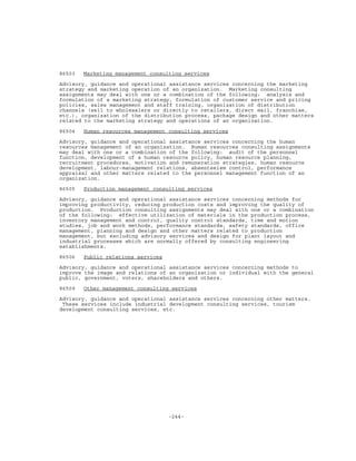 -244-
86503 Marketing management consulting services
Advisory, guidance and operational assistance services concerning the marketing
strategy and marketing operation of an organization. Marketing consulting
assignments may deal with one or a combination of the following: analysis and
formulation of a marketing strategy, formulation of customer service and pricing
policies, sales management and staff training, organization of distribution
channels (sell to wholesalers or directly to retailers, direct mail, franchise,
etc.), organization of the distribution process, package design and other matters
related to the marketing strategy and operations of an organization.
86504 Human resources management consulting services
Advisory, guidance and operational assistance services concerning the human
resources management of an organization. Human resources consulting assignments
may deal with one or a combination of the following: audit of the personnel
function, development of a human resource policy, human resource planning,
recruitment procedures, motivation and remuneration strategies, human resource
development, labour-management relations, absenteeism control, performance
appraisal and other matters related to the personnel management function of an
organization.
86505 Production management consulting services
Advisory, guidance and operational assistance services concerning methods for
improving productivity, reducing production costs and improving the quality of
production. Production consulting assignments may deal with one or a combination
of the following: effective utilization of materials in the production process,
inventory management and control, quality control standards, time and motion
studies, job and work methods, performance standards, safety standards, office
management, planning and design and other matters related to production
management, but excluding advisory services and design for plant layout and
industrial processes which are normally offered by consulting engineering
establishments.
86506 Public relations services
Advisory, guidance and operational assistance services concerning methods to
improve the image and relations of an organization or individual with the general
public, government, voters, shareholders and others.
86509 Other management consulting services
Advisory, guidance and operational assistance services concerning other matters.
These services include industrial development consulting services, tourism
development consulting services, etc.
 