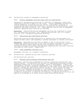 -245-
866 8660 Services related to management consulting
86601 Project management services other than for construction
Coordination and supervision services of resources in preparing, running and
completing a project on behalf of the client. Project management services can
involve budgeting, accounting and cost control, procurement, planning of
timescales and other operating conditions, coordination of subcontractors' work,
inspection and quality control, etc. These services consist only of management
services; operating staff services are excluded.
Exclusions: Construction project management services are classified in class
8671 (Architectural services), 8672 (Engineering services) and, for turnkey
projects, 8673 (Integrated engineering services).
86602 Arbitration and conciliation services
Assistance services through arbitration or mediation for the settlement of a
dispute between labour and management, between businesses or between individuals.
Exclusions: Representation services on behalf of one of the parties in the
dispute and consulting services in the field of labour relations are classified
in subclass 86190 (Other legal advisory and information services), 95110
(Services furnished by business and employers organizations) and 95200 (Services
furnished by trade unions), respectively.
86609 Other management services n.e.c.
Management services, not elsewhere classified.
867 Architectural, engineering and other technical services
8671 Architectural services
86711 Advisory and pre-design architectural services
Assistance, advisory and recommendation services concerning architectural and
related matters. Included here are services as undertaking preliminary studies
addressing issues such as site philosophy, intent of development, climatic and
environmental concerns, occupancy requirements, cost constraints, site selection
analysis, design and construction scheduling and any other issues affecting the
nature of the design and construction of a project. The provision of these
services is not necessarily related to a new construction project. For example,
it may consist of advice concerning the means of carrying out maintenance,
renovation, restoration or recycling of buildings, or appraisals of the value and
quality of buildings or of advice on any other architectural matter.
 