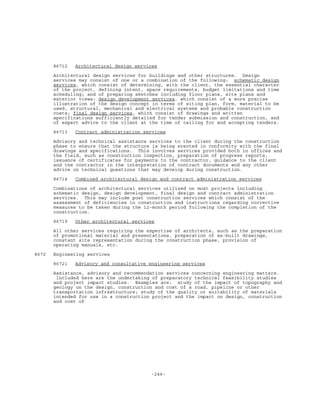 -246-
86712 Architectural design services
Architectural design services for buildings and other structures. Design
services may consist of one or a combination of the following: schematic design
services, which consist of determining, with the client, the essential character
of the project, defining intent, space requirements, budget limitations and time
scheduling; and of preparing sketches including floor plans, site plans and
exterior views; design development services, which consist of a more precise
illustration of the design concept in terms of siting plan, form, material to be
used, structural, mechanical and electrical systems and probable construction
costs; final design services, which consist of drawings and written
specifications sufficiently detailed for tender submission and construction, and
of expert advice to the client at the time of calling for and accepting tenders.
86713 Contract administration services
Advisory and technical assistance services to the client during the construction
phase to ensure that the structure is being erected in conformity with the final
drawings and specifications. This involves services provided both in offices and
the field, such as construction inspection, preparation of progress reports,
issuance of certificates for payments to the contractor, guidance to the client
and the contractor in the interpretation of contract documents and any other
advice on technical questions that may develop during construction.
86714 Combined architectural design and contract administration services
Combinations of architectural services utilized on most projects including
schematic design, design development, final design and contract administration
services. This may include post construction services which consist of the
assessment of deficiencies in construction and instructions regarding corrective
measures to be taken during the 12-month period following the completion of the
construction.
86719 Other architectural services
All other services requiring the expertise of architects, such as the preparation
of promotional material and presentations, preparation of as-built drawings,
constant site representation during the construction phase, provision of
operating manuals, etc.
8672 Engineering services
86721 Advisory and consultative engineering services
Assistance, advisory and recommendation services concerning engineering matters.
Included here are the undertaking of preparatory technical feasibility studies
and project impact studies. Examples are: study of the impact of topography and
geology on the design, construction and cost of a road, pipeline or other
transportation infrastructure; study of the quality or suitability of materials
intended for use in a construction project and the impact on design, construction
and cost of
 