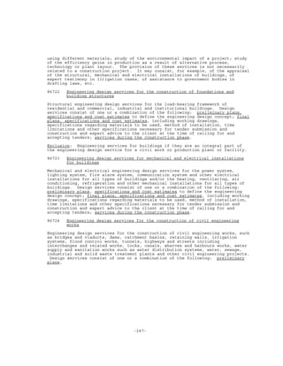 -247-
using different materials; study of the environmental impact of a project; study
of the efficiency gains in production as a result of alternative process,
technology or plant layout. The provision of these services is not necessarily
related to a construction project. It may consist, for example, of the appraisal
of the structural, mechanical and electrical installations of buildings, of
expert testimony in litigation cases, of assistance to government bodies in
drafting laws, etc.
86722 Engineering design services for the construction of foundations and
building structures
Structural engineering design services for the load-bearing framework of
residential and commercial, industrial and institutional buildings. Design
services consist of one or a combination of the following: preliminary plans,
specifications and cost estimates to define the engineering design concept; final
plans, specifications and cost estimates, including working drawings,
specifications regarding materials to be used, method of installation, time
limitations and other specifications necessary for tender submission and
construction and expert advice to the client at the time of calling for and
accepting tenders; services during the construction phase.
Exclusion: Engineering services for buildings if they are an integral part of
the engineering design service for a civil work or production plant or facility.
86723 Engineering design services for mechanical and electrical installations
for buildings
Mechanical and electrical engineering design services for the power system,
lighting system, fire alarm system, communication system and other electrical
installations for all types of buildings and/or the heating, ventilating, air
conditioning, refrigeration and other mechanical installations for all types of
buildings. Design services consist of one or a combination of the following:
preliminary plans, specifications and cost estimates to define the engineering
design concept; final plans, specifications and cost estimates, including working
drawings, specifications regarding materials to be used, method of installation,
time limitations and other specifications necessary for tender submission and
construction and expert advice to the client at the time of calling for and
accepting tenders; services during the construction phase.
86724 Engineering design services for the construction of civil engineering
works
Engineering design services for the construction of civil engineering works, such
as bridges and viaducts, dams, catchment basins, retaining walls, irrigation
systems, flood control works, tunnels, highways and streets including
interchanges and related works, locks, canals, wharves and harbours works, water
supply and sanitation works such as water distribution systems, water, sewage,
industrial and solid waste treatment plants and other civil engineering projects.
Design services consist of one or a combination of the following: preliminary
plans,
 