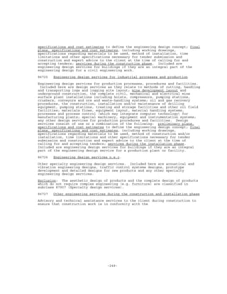 -248-
specifications and cost estimates to define the engineering design concept; final
plans, specifications and cost estimates, including working drawings,
specifications regarding materials to be used, method of installation, time
limitations and other specifications necessary for tender submission and
construction and expert advice to the client at the time of calling for and
accepting tenders; services during the construction phase. Included are
engineering design services for buildings if they are an integral part of the
engineering design for a civil engineering work.
86725 Engineering design services for industrial processes and production
Engineering design services for production processes, procedures and facilities.
Included here are design services as they relate to methods of cutting, handling
and transporting logs and logging site layout; mine development layout and
underground construction, the complete civil, mechanical and electrical mine
surface plant installations including hoists, compressors, pumping stations,
crushers, conveyors and ore and waste-handling systems; oil and gas recovery
procedures, the construction, installation and/or maintenance of drilling
equipment, pumping stations, treating and storage facilities and other oil field
facilities; materials flows, equipment layout, material handling systems,
processes and process control (which may integrate computer technology) for
manufacturing plants; special machinery, equipment and instrumentation systems;
any other design services for production procedures and facilities. Design
services consist of one or a combination of the following: preliminary plans,
specifications and cost estimates to define the engineering design concept; final
plans, specifications and cost estimates, including working drawings,
specifications regarding materials to be used, method of construction and/or
installation, time limitations and other specifications necessary for tender
submission and construction and expert advice to the client at the time of
calling for and accepting tenders; services during the installation phase.
Included are engineering design services for buildings if they are an integral
part of the engineering design service for a production plant or facility.
86726 Engineering design services n.e.c.
Other specialty engineering design services. Included here are acoustical and
vibration engineering designs, traffic control systems designs, prototype
development and detailed designs for new products and any other specialty
engineering design services.
Exclusion: The aesthetic design of products and the complete design of products
which do not require complex engineering (e.g. furniture) are classified in
subclass 87907 (Specialty design services).
86727 Other engineering services during the construction and installation phase
Advisory and technical assistance services to the client during construction to
ensure that construction work is in conformity with the
 