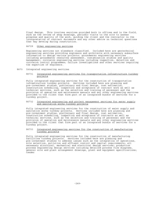 -249-
final design. This involves services provided both in offices and in the field,
such as the review of shop drawings, periodic visits to the site to assess
progress and quality of the work, guiding the client and the contractor in the
interpretation of contract documents and any other advice on technical questions
that may develop during construction.
86729 Other engineering services
Engineering services not elsewhere classified. Included here are geotechnical
engineering services providing engineers and architects with necessary subsurface
information to design various projects; groundwater engineering services
including groundwater resources assessment, contamination studies and quality
management; corrosion engineering services including inspection, detection and
corrosion control programmes; failure investigations and other services requiring
the expertise of engineers.
8673 Integrated engineering services
86731 Integrated engineering services for transportation infrastructure turnkey
projects
Fully integrated engineering services for the construction of transportation
infrastructure turnkey projects. Services included here are planning and
pre-investment studies, preliminary and final design, cost estimation,
construction scheduling, inspection and acceptance of contract work as well as
technical services, such as the selection and training of personnel and the
provision of operation and maintenance manuals and any other engineering services
provided to the client that form part of an integrated bundle of services for a
turnkey project.
86732 Integrated engineering and project management services for water supply
and sanitation works turnkey projects
Fully integrated engineering services for the construction of water supply and
sanitation works turnkey projects. Services included here are planning and
pre-investment studies, preliminary and final design, cost estimation,
construction scheduling, inspection and acceptance of contracts as well as
technical services, such as the selection and training of personnel and the
provision of operation and maintenance manuals and any other engineering services
provided to the client that form part of an integrated bundle of services for a
turnkey project.
86733 Integrated engineering services for the construction of manufacturing
turnkey projects
Fully integrated engineering services for the construction of manufacturing
facilities turnkey projects. Services included here are planning and
pre-investment studies to address issues such as the integration of operations,
site selection, pollution and effluent control and capital requirements; all
necessary structural, mechanical and electrical design services; production
process engineering design services including detailed process flow diagrams,
general site and plant arrangement drawings, plant and equipment specifications;
tender
 