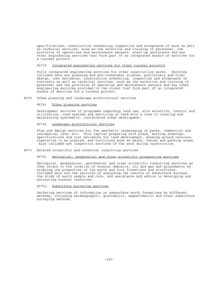 -250-
specifications; construction scheduling inspection and acceptance of work as well
as technical services, such as the selection and training of personnel, the
provision of operations and maintenance manuals, start-up assistance and any
other engineering services that form part of an integrated bundle of services for
a turnkey project.
86739 Integrated engineering services for other turnkey projects
Fully integrated engineering services for other construction works. Services
included here are planning and pre-investment studies, preliminary and final
design, cost estimates, construction scheduling, inspection and acceptance of
contracts as well as technical services, such as the selection and training of
personnel and the provision of operation and maintenance manuals and any other
engineering services provided to the client that form part of an integrated
bundle of services for a turnkey project.
8674 Urban planning and landscape architectural services
86741 Urban planning services
Development services of programme regarding land use, site selection, control and
utilization, road systems and servicing of land with a view to creating and
maintaining systematic, coordinated urban development.
86742 Landscape architectural services
Plan and design services for the aesthetic landscaping of parks, commercial and
residential land, etc. This implies preparing site plans, working drawings,
specifications and cost estimates for land development, showing ground contours,
vegetation to be planted, and facilities such as walks, fences and parking areas.
Also included are inspection services of the work during construction.
8675 Related scientific and technical consulting services
86751 Geological, geophysical and other scientific prospecting services
Geological, geophysical, geochemical and other scientific consulting services as
they relate to the location of mineral deposits, oil and gas and groundwater by
studying the properties of the earth and rock formations and structures.
Included here are the services of analysing the results of subsurface surveys,
the study of earth sample and core, and assistance and advice in developing and
extracting mineral resources.
86752 Subsurface surveying services
Gathering services of information on subsurface earth formations by different
methods, including seismographic, gravimetric, magnetometric and other subsurface
surveying methods.
 