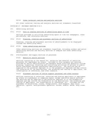-252-
86769 Other technical testing and analysis services
All other technical testing and analysis services not elsewhere classified.
DIVISION 87 BUSINESS SERVICES N.E.C.
871 Advertising services
8711 87110 Sale or leasing services of advertising space or time
Services provided in soliciting advertising space or time for newspapers, other
periodicals, and television stations.
8712 87120 Planning, creating and placement services of advertising
Planning, creating and placement services of advertisements to be displayed
through the advertising media.
8719 87190 Other advertising services
Other advertising services not elsewhere classified, including outdoor and aerial
advertising services and delivery services of samples and other advertising
material.
872 8720 Placement and supply services of personnel
87201 Executive search services
Services consisting in the search for, selection and referral of executive
personnel for employment by others. Included in this category are services
provided by senior administrators and managers whose functions generally include
planning, organizing, directing and controlling activities of private or public
sector businesses through subordinate administrators. The services may be
supplied to the potential employer or to the prospective employee and may involve
the formulation of job descriptions, the screening and testing of applicants, the
investigation of references, and other research.
87202 Placement services of office support personnel and other workers
Services consisting in selecting, referring and placing applicants in employment
by others on a permanent or temporary basis, except executive search services.
The services may be supplied to the potential employer or to the prospective
employee and may involve the formulation of job descriptions, the screening and
testing of applicants, the investigation of references, etc. Included are the
placement of secretaries, clerks, receptionists, book-keepers, data entry
operators, typists, word-processor operators, nurses, models, maids, ship crews,
etc.
 