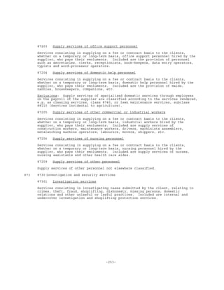 -253-
87203 Supply services of office support personnel
Services consisting in supplying on a fee or contract basis to the clients,
whether on a temporary or long-term basis, office support personnel hired by the
supplier, who pays their emoluments. Included are the provision of personnel
such as secretaries, clerks, receptionists, book-keepers, data entry operators,
typists and word-processor operators.
87204 Supply services of domestic help personnel
Services consisting in supplying on a fee or contract basis to the clients,
whether on a temporary or long-term basis, domestic help personnel hired by the
supplier, who pays their emoluments. Included are the provision of maids,
nannies, housekeepers, companions, etc.
Exclusions: Supply services of specialized domestic services through employees
on the payroll of the supplier are classified according to the services rendered,
e.g. as cleaning services, class 8740, or lawn maintenance services, subclass
88110 (Services incidental to agriculture).
87205 Supply services of other commercial or industrial workers
Services consisting in supplying on a fee or contract basis to the clients,
whether on a temporary or long-term basis, industrial workers hired by the
supplier, who pays their emoluments. Included are supply services of
construction workers, maintenance workers, drivers, machinists assemblers,
metalworking machine operators, labourers, movers, shippers, etc.
87206 Supply services of nursing personnel
Services consisting in supplying on a fee or contract basis to the clients,
whether on a temporary or long-term basis, nursing personnel hired by the
supplier, who pays their emoluments. Included are supply services of nurses,
nursing assistants and other health care aides.
87209 Supply services of other personnel
Supply services of other personnel not elsewhere classified.
873 8730 Investigation and security services
87301 Investigation services
Services consisting in investigating cases submitted by the client, relating to
crimes, theft, fraud, shoplifting, dishonesty, missing persons, domestic
relations and other unlawful or lawful practices. Included are internal and
undercover investigation and shoplifting protection services.
 