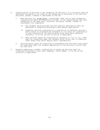 -20-
B. Classification of services in the categories of Sections 5 to 9 inclusive shall be
determined according to the terms of the categories as described in the sections,
divisions, groups, classes or subclasses of the CPC.
1. When services are, prima facie, classifiable under two or more categories,
classification shall be effected as follows, on the understanding that only
categories at the same level (sections, divisions, groups, classes or
subclasses) are comparable:
(a) The category which provides the most specific description shall be
preferred to categories providing a more general description.
(b) Composite services consisting of a combination of different services
which cannot be classified by reference to 1(a) shall be classified as
if they consisted of the service which gives them their essential
character, in so far as this criterion is applicable.
(c) When services cannot be classified by reference to 1(a) or 1(b), they
shall be classified under the category which occurs last in numerical
order among those which equally merit consideration.
2. Services which cannot be classified in accordance with the above rules shall
be classified under the category appropriate to the services to which they
are most akin.
C. Products comprising a bundle (combination) of goods and services shall be
classified according to their main component (value added), in so far as the
criterion is applicable.
 