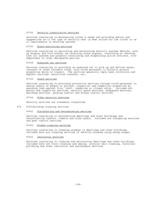 -254-
87302 Security consultation services
Services consisting in determining client's needs and providing advice and
suggestions as to the type of security that is best suited for the client or as
to improvements in existing systems.
87303 Alarm monitoring services
Services consisting in monitoring and maintaining security systems devices, such
as burglar and fire alarms, by receiving alarm signals, confirming or checking
that all systems are properly functioning and dispatching police officers, fire
department or other designated parties.
87304 Armoured car services
Services consisting in providing an armoured car to pick up and deliver money,
receipts or other valuable items, with hired personnel to directly protect
properties while in transit. The services generally imply bank collection and
deposit services, securities transfer, etc.
87305 Guard services
Services consisting in providing protective services through hired personnel to
ensure safety of people or private, industrial and commercial properties by
guarding them against fire, theft, vandalism or illegal entry. Included are
patrol and inspection services, security guard services, bodyguard services,
watchdog services, parking control and access control services.
87309 Other security services
Security services not elsewhere classified.
874 8740 Building cleaning services
87401 Disinfecting and exterminating services
Services consisting in disinfecting dwellings and other buildings and
exterminating insects, rodents and other pests. Included are fumigating services
and pest control services.
87402 Window cleaning services
Services consisting in cleaning windows in dwellings and other buildings.
Included here are cleaning services of exterior windows using swing stages.
87403 Janitorial services
Services consisting in cleaning and maintaining dwellings and other buildings.
Included here are floor cleaning and waxing, interior wall cleaning, furniture
polishing and other janitorial and maintenance services.
 