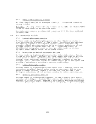 -255-
87409 Other building cleaning services
Building cleaning services not elsewhere classified. Included are furnace and
chimney cleaning.
Exclusions: Building exterior cleaning services are classified in subclass 51790
(Other building completion and finishing work).
Lawn maintenance services are classified in subclass 88110 (Services incidental
to agriculture).
875 8750 Photographic services
87501 Portrait photography services
Services consisting in photographing persons or other subjects in studios or
other locations such as clients' offices or homes. The pictures must represent
as faithfully as possible the subject's physical features and personality.
Generally included with these services is the development and printing of such
pictures according to customer specifications. Included are passport or
identification photographs, infant and child portraits, family or military
portraits, studio fashion photos, and corporate pictures.
87502 Advertising and related photography services
Services consisting in photographing merchandise, industrial products, fashion
clothes and other apparel, machinery, buildings, persons and other subjects for
use in public relations, advertising displays or literature, such as annual
reports, product brochures, newspaper advertisements, catalogues or food and
beverage layouts. Generally included with these services is the development and
printing of such pictures according to customer specifications.
87503 Action photography services
Services consisting in photographing live events, such as weddings, graduations,
conventions, receptions, fashion shows, sports and news events, and any other
events of current interest. Generally included with these services is the
development and printing of such pictures according to customer specifications.
87504 Specialty photography services
Services consisting in photographing persons, objects or scenery using special
apparatus and techniques. Generally these services also include the development
and printing of such pictures. Examples of such services are aerial photography,
underwater photography, medical and biological photography, and photomicrography.
 