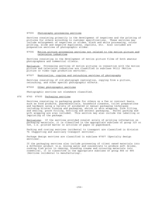 -256-
87505 Photography processing services
Services consisting primarily in the development of negatives and the printing of
pictures for others according to customer specifications. These services may
include enlargement of negatives or slides, black and white processing, colour
printing, slide and negative duplicates, reprints, etc. Also included are
preparation services of photographic slides.
87506 Motion picture processing services not related to the motion picture and
television industries
Services consisting in the development of motion picture films of both amateur
photographers and commercial clients.
Exclusion: Processing services of motion pictures in connection with the motion
picture and television industries are classified in subclass 96112 (Motion
picture or video tape production services).
87507 Restoration, copying and retouching services of photography
Services consisting of old photograph restoration, copying from a picture,
retouching, and other special photographic effects.
87509 Other photographic services
Photographic services not elsewhere classified.
876 8760 87600 Packaging services
Services consisting in packaging goods for others on a fee or contract basis,
such as food products, pharmaceuticals, household cleaners, toilet preparations
and hardware using a variety of automated or manual packaging techniques
including blister forming and packaging, shrink or skin wrapping, form filling
and sealing, pouch filling, bottling and aerosol packaging. Parcel packing and
gift wrapping are also included. This service may also include the labelling or
imprinting of the package.
Exclusions: If the services provided consist solely of printing information on
packaging materials, it is classified in the appropriate subclass of group 325 or
326, i.e. printed matter or articles of paper or paperboard.
Packing and crating services incidental to transport are classified in division
74 (Supporting and auxiliary transport services).
Package design services are classified in subclass 87907 (Specialty design
services).
If the packaging services also include processing of client owned materials into
a different product (e.g. mixing water and concentrate to produce soft drinks,
cooking fish prior to canning, blending creams and colouring materials into
cosmetics), it is classified in the appropriate subclass of group 884 or 885
(Services incidental to manufacturing).
 