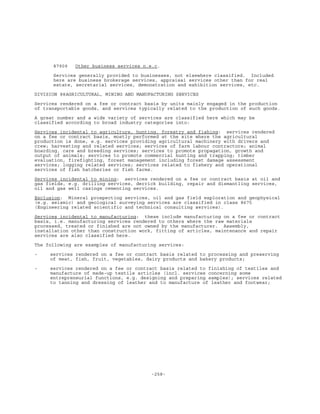-258-
87909 Other business services n.e.c.
Services generally provided to businesses, not elsewhere classified. Included
here are business brokerage services, appraisal services other than for real
estate, secretarial services, demonstration and exhibition services, etc.
DIVISION 88AGRICULTURAL, MINING AND MANUFACTURING SERVICES
Services rendered on a fee or contract basis by units mainly engaged in the production
of transportable goods, and services typically related to the production of such goods.
A great number and a wide variety of services are classified here which may be
classified according to broad industry categories into:
Services incidental to agriculture, hunting, forestry and fishing: services rendered
on a fee or contract basis, mostly performed at the site where the agricultural
production is done, e.g. services providing agricultural machinery with drivers and
crew; harvesting and related services; services of farm labour contractors; animal
boarding, care and breeding services; services to promote propagation, growth and
output of animals; services to promote commercial hunting and trapping; timber
evaluation, firefighting, forest management including forest damage assessment
services; logging related services; services related to fishery and operational
services of fish hatcheries or fish farms.
Services incidental to mining: services rendered on a fee or contract basis at oil and
gas fields, e.g. drilling services, derrick building, repair and dismantling services,
oil and gas well casings cementing services.
Exclusion: Mineral prospecting services, oil and gas field exploration and geophysical
(e.g. seismic) and geological surveying services are classified in class 8675
(Engineering related scientific and technical consulting services).
Services incidental to manufacturing: these include manufacturing on a fee or contract
basis, i.e. manufacturing services rendered to others where the raw materials
processed, treated or finished are not owned by the manufacturer. Assembly,
installation other than construction work, fitting of articles, maintenance and repair
services are also classified here.
The following are examples of manufacturing services:
- services rendered on a fee or contract basis related to processing and preserving
of meat, fish, fruit, vegetables, dairy products and bakery products;
- services rendered on a fee or contract basis related to finishing of textiles and
manufacture of made-up textile articles (incl. services concerning some
entrepreneurial functions, e.g. designing and preparing samples); services related
to tanning and dressing of leather and to manufacture of leather and footwear;
 