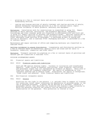 -259-
- printing on a fee or contract basis and services related to printing, e.g.
bookbinding services;
- casting and forging services of metals treatment and coating services of metals;
general mechanical engineering services on a fee or contract basis; repair
services incidental to metal products, machinery and equipment.
Exclusions: Installation work for constructions is classified in group 516. Repair
services of motor vehicles, motorcycles, and household appliances, equipment,
furnishings and other consumer goods are classified in subclasses/61120 and 61220 and
in group 633 (Repair services of personal and household goods). Services consisting in
merely bottling and labelling liquors, wines and waters are classified in subclass
62226 (Wholesale trade services of beverages), if performed as part of buying and
selling at wholesale, and in subclass 87600 (Packaging services), if performed on a fee
or contract basis.
Maintenance and repair services of office and computing machinery are classified in
subclass 84500.
Services incidental to energy distribution: transmission and distribution services on
a fee or contract basis of electricity, gaseous fuels and steam and hot water to
household, industrial, commercial and other users.
Exclusion: Transport services via pipeline on a fee or contract basis of petroleum and
natural gas are classified in subclass 71310.
DIVISION 89INTANGIBLE ASSETS
891 Financial assets and liabilities
8910 89100 Financial assets and liabilities
Gold and IMF special drawing rights. Currency in circulation and transferable
deposits. Other claims on monetary institutions, other financial institutions
and government organs that are represented by evidence of deposit. Short-term or
long-term loans not elsewhere classified. Net equity of households on life
insurance reserves and on pension funds. Proprietors' net equity in enterprises.
Trade credit and advances. Other financial assets and liabilities.
892 Non-financial intangible assets
8921 89210 Patents
Royalties for the right to use patents, i.e. periodic fees in respect of licences
for inventions (novel ideas) concerning the manufacture of patented goods, or the
use of patented processes. A patent may be defined as a document, issued by a
government office, that describes the invention and creates a legal situation in
which the patented invention can normally only be exploited with the
authorization of the patentee. This protection is limited in time.
 