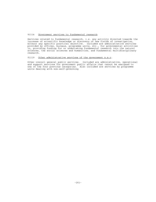 -261-
91114 Government services to fundamental research
Services related to fundamental research, i.e. any activity directed towards the
increase of scientific knowledge or discovery of new fields of investigation,
without any specific practical objective. Included are administrative services
provided by offices, bureaux, programme units, etc., for governmental activities
in, providing funding for or undertaking fundamental research into the natural
sciences, the social sciences and humanities, and fundamental multidisciplinary
research.
91119 Other administrative services of the government n.e.c.
Other overall general public services. Included are administrative, operational
and support services for government public affairs that cannot be assigned to
one of the four previous categories. Also included are services by programme
units dealing with non-self-governing
 