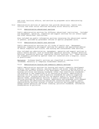 -262-
and trust territory affairs, and services by programme units administering
elections.
9112 Administrative services of agencies that provide educational, health care,
cultural and other social services excluding social security services
91121 Administrative educational services
Public administrative services for different educational institutions. Included
are management, operation, inspection and support services for all school-types
and other educational institutions.
Also included are public information services concerning the educational system
in general, provided by government offices of special programme units.
91122 Administrative health care services
Public administrative services for all kinds of health care. Management,
operation, inspection and support services for general and specialized medical
or dental hospitals and clinics, and nursing and convalescent home services.
Also included are administration, management, operation and support services in
public health matters, such as blood-bank operation services, disease detection
services, prevention services, population control services, etc. These services
are frequently provided by special teams not connected with a hospital, clinic
or practitioner.
Exclusion: Sickness benefit services are classified in subclass 91310
(Sickness, maternity or temporary disablement benefits).
91123 Administrative housing and community amenity services
Public administrative services for housing and overall community development
affairs, water supply affairs, sanitary affairs and street lighting affairs.
Included are services related to the development, monitoring and evaluation of
housing activities and housing standards (other than construction standards),
the planning of new communities or of restoration projects, administrative
services for rent control and eligibility standards for publicly supported
dwelling units, housing services for the general public or for people with
special needs, dissemination services of public information about housing.
Services provided by offices, bureaux, departments and programme units engaged
in developing and administering regulations concerning water supply; public
administrative services related to refuse collection and disposal operations,
sewage system operation and street cleaning, pollution standards, information
dissemination on pollution.
 
