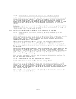 -263-
91124 Administrative recreational, cultural and religious services
Public administrative services for sporting and recreational affairs, cultural
affairs, and religious affairs. Included are support services for facilities
for cultural pursuits and individual artists and organizations engaged in
promoting cultural activities; support services for national, regional or local
celebrations and for facilities for maintenance and operation of religious
affairs.
Exclusion: Sports events promotion and organization services, sports facilities
operation services and other recreational services are classified in group 964
(Sporting and other recreational services).
9113 Administrative services for more efficient operation of business
91131 Administrative agriculture, forestry, fishing and hunting related
services
Public administrative services related to agricultural land management, agrarian
reform and land settlement, stabilization of agrarian markets, veterinary
affairs, pest control, forestry, fishing and hunting affairs, agricultural
research and experimental development.
Administrative services by offices, bureaux and programme units concerning:
agricultural land conservation, land reclamation, land improvement and
expansion; veterinary services rendered to farms; eradication or control of
pests, vermin, plant diseases or other destructive agents, and crop inspection
and grading.
Administrative services concerning: regulations governing forest operations and
the issuance of tree-felling licences; rationalization of forest resources
exploitation, reafforestation work; operation and support of game preserves and
fish hatcheries; the development and monitoring of regulations, including the
licensing of fishing and hunting.
Also included are support services and information dissemination services for
all the above-mentioned affairs.
91132 Administrative fuel and energy related services
Public administrative services for fuel and energy affairs.
Administrative services by offices, bureaux and programme units for: solid
mineral fuel affairs, including regulations concerning their exploitation or
conservation; petroleum and natural gas affairs, including distribution of town
gas; nuclear and non-commercial fuel affairs, including such fuels as alcohol,
wood and wood wastes, etc.
Also included are support services and information dissemination services for
all the above-mentioned affairs.
 