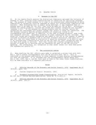 -21-
VI. RELATED TOPICS
A. Annexes to the CPC
60. At its twenty-fourth session the Statistical Commission welcomed the inclusion of
annexes to ISIC, covering cross-classifications of industries for particular purposes.
31/ The purpose of these annexes is to come to an international understanding on which
combination of categories could be regarded as useful for international compilation and
analysis. When discussing this in expert group meetings, it was suggested that if
annexes were to be made for the ISIC, they could be made for CPC as well. Accordingly,
annexes for energy products, tourism and income and transfer categories are included
(annexes I-III). In the annexes for energy products and for tourism, entire CPC
categories are rearranged into product groups that relate to these two industries. The
CPC annexes currently specify primary products of industries listed in the
corresponding ISIC annex and, in addition, in the case of energy products, some trade
and transport services. Secondary products of other industries are not included. The
annex for income and transfer categories was added to the CPC at the request of experts
involved in balance of payments and in national accounts statistics (see para./31). It
was felt that for these kinds of statistics it would be convenient to be able to refer
to an international classification such as the CPC even for their categories that do
not deal with goods or services. Note that income and transfer categories belong
neither to goods nor to services and are therefore not part of the CPC strictly
speaking. For convenience, all categories in that annex (annex III) have been given
the alphabetical prefix/"A".
B. The correlation tables
61. When drafting the CPC, efforts were made to establish a strong link with ISIC,
Rev.3, and to ensure correspondence with the HS and with SITC, Rev.3. This is
indicated in the present publication in three separate columns showing correspondences
for each CPC subclass. It is intended that the correspondence tables among ISIC,
Rev.3, CPC, SITC, Rev.3, and HS, from each of them to the other three classifications,
will be made available in a separate publication.
Notes
1/ Official Records of the Economic and Social Council, 1972, Supplement No./2
(E/5236), para. 104.
2/ Customs Cooperation Council (Brussels, 1983).
3/ Standard International Trade Classification, Statistical Papers, Series/M,
No./34, Rev.2 (United Nations publication, Sales No. E.75.XVII.6).
4/ Official Records of the Economic and Social Council, 1976, Supplement No./2
(E/5910), para. 128/(c).
 