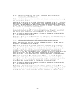-264-
91133 Administrative mining and mineral resources, manufacturing and
construction related services
Public administrative services for mining and mineral resources, manufacturing
and construction affairs.
Administrative services by offices, bureaux and programme units for: discovery,
exploitation, conservation, marketing and other aspects of mineral production,
including the development and monitoring of regulations concerning prospecting,
mining and safety standards; activities designed to develop, expand and improve
the position of manufacturing establishments.
Services related to development and administration of regulations concerning
building standards, issuing of certificates permitting occupancy, development
and monitoring of regulations concerning safety at building sites.
Also included are support services and information dissemination services for
all the above-mentioned affairs.
Exclusion: Services related to mineral fuel affairs are classified in subclass
91132 (Administrative fuel and energy related services).
91134 Administrative transport and communications related services
Public administrative services for road and water transport, railway and air
transport, and communications affairs.
Administrative services by offices, bureaux and programme units concerning:
planning, design, construction, maintenance, and improvement of roads and
highways and associated structures; roadbeds and associated structures; water
transport facilities; railway; airports, runways, terminals, hangars, air
navigation aids and other fixed structures and equipment associated with
transport by air; and pipelines and other transport facilities; supervision and
regulation of such work and development and administration of operation
regulations for all the above-mentioned transport media and related equipment.
Administrative services for communications affairs, i.e. postal, telephone,
telegraph, cable and wireless communications systems, and communications
satellites. Included are services concerning design, construction, operation,
and improvement of communications systems and services concerning the
development and administration of regulations for these systems.
Also included are support services and information dissemination services for
all the above-mentioned affairs.
Exclusions: Street cleaning and street lighting services are classified in
subclass 91123 (Administrative housing and community amenity services). Public
administrative services related to the regulation and monitoring of pollution
arising from motor vehicle operation are also classified in subclass 91123.
 