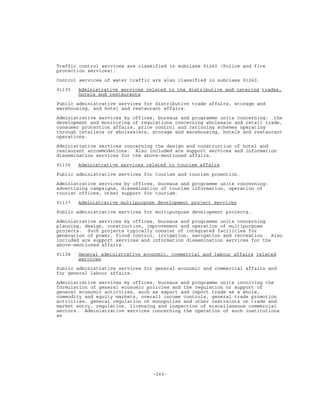 -265-
Traffic control services are classified in subclass 91260 (Police and fire
protection services).
Control services of water traffic are also classified in subclass 91260.
91135 Administrative services related to the distributive and catering trades,
hotels and restaurants
Public administrative services for distributive trade affairs, storage and
warehousing, and hotel and restaurant affairs.
Administrative services by offices, bureaux and programme units concerning: the
development and monitoring of regulations concerning wholesale and retail trade,
consumer protection affairs, price control and rationing schemes operating
through retailers or wholesalers, storage and warehousing, hotels and restaurant
operations.
Administrative services concerning the design and construction of hotel and
restaurant accommodations. Also included are support services and information
dissemination services for the above-mentioned affairs.
91136 Administrative services related to tourism affairs
Public administrative services for tourism and tourism promotion.
Administrative services by offices, bureaux and programme units concerning:
advertising campaigns, dissemination of tourism information, operation of
tourist offices, other support for tourism.
91137 Administrative multipurpose development project services
Public administrative services for multipurpose development projects.
Administrative services by offices, bureaux and programme units concerning
planning, design, construction, improvement and operation of multipurpose
projects. Such projects typically consist of integrated facilities for
generation of power, flood control, irrigation, navigation and recreation. Also
included are support services and information dissemination services for the
above-mentioned affairs.
91138 General administrative economic, commercial and labour affairs related
services
Public administrative services for general economic and commercial affairs and
for general labour affairs.
Administrative services by offices, bureaux and programme units involving the
formulation of general economic policies and the regulation or support of
general economic activities, such as export and import trade as a whole,
commodity and equity markets, overall income controls, general trade promotion
activities, general regulation of monopolies and other restraints on trade and
market entry, regulation, licensing and inspection of miscellaneous commercial
sectors. Administrative services concerning the operation of such institutions
as
 