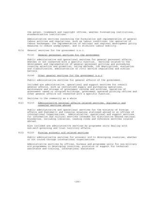 -266-
the patent, trademark and copyright offices, weather forecasting institutions,
standardization institutions.
Administrative services concerning the formulation and implementation of general
labour policies and regulations, such as labour conditions; the operation of
labour exchanges; the implementation of national and regional development policy
measures to reduce unemployment, and to stimulate labour mobility.
9114 General services for the government n.e.c.
91141 General personnel services for the government
Public administrative and operational services for general personnel affairs,
whether or not connected with a specific function. Services related to the
development and implementation of general personnel policies and procedures
covering selection and promotion, rating methods, job descriptions, evaluation
and classification, administration of civil service regulations and similar
matters.
91149 Other general services for the government n.e.c.
Public administrative services for general affairs of the government.
Included are administrative, operational and support services for overall
general affairs, such as centralized supply and purchasing operations,
maintenance and storage of government records and archives, operation of
government owned or occupied buildings, government operated printing offices and
other general affairs not connected with a specific function.
912 Services to the community as a whole
9121 91210 Administrative external affairs related services, diplomatic and
consular services abroad
Public administrative and operational services for the ministry of foreign
affairs and diplomatic and consular missions stationed abroad or at offices of
international organizations. Administrative, operational and support services
for information and cultural services intended for distribution beyond national
boundaries, including libraries, reading rooms and reference services located
abroad.
Also included are administrative services by programme units dealing with
non-self-governing and trust territory affairs.
9122 91220 Foreign economic aid related services
Public administrative services for economic aid to developing countries, whether
or not routed through international organizations.
Administrative services by offices, bureaux and programme units for non-military
aid programmes to developing countries, provision or support for technical
assistance and training, international assistance
 