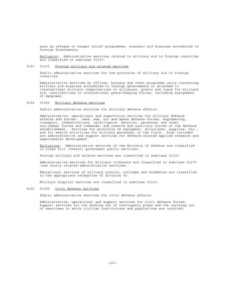 -267-
such as refugee or hunger relief programmes, economic aid missions accredited to
foreign Governments.
Exclusion: Administrative services related to military aid to foreign countries
are classified in subclass 91230.
9123 91230 Foreign military aid related services
Public administrative services for the provision of military aid to foreign
countries.
Administrative services by offices, bureaux and other programme units concerning
military aid missions accredited to foreign governments or attached to
international military organizations or alliances, grants and loans for military
aid, contributions to international peace-keeping forces, including assignment
of manpower.
9124 91240 Military defence services
Public administrative services for military defence affairs.
Administrative, operational and supervision services for military defence
affairs and forces: land, sea, air and space defence forces; engineering,
transport, communications, intelligence, material, personnel and other
non-combat forces and commands; and reserve and auxiliary forces of the defence
establishment. Services for provision of equipment, structures, supplies, etc.,
and for health activities for military personnel in the field. Also included
are administrative and support services for defence-related applied research and
experimental development.
Exclusions: Administrative services of the Ministry of Defence are classified
in class 9111 (Overall government public services).
Foreign military aid related services are classified in subclass 91230.
Administrative services for military tribunals are classified in subclass 91270
(Law courts related administrative services).
Educational services of military schools, colleges and academies are classified
in the appropriate categories of division 92.
Military hospital services are classified in subclass 93110.
9125 91250 Civil defence services
Public administrative services for civil defence affairs.
Administrative, operational and support services for civil defence forces;
support services for the working out of contingency plans and the carrying out
of exercises in which civilian institutions and populations are involved.
 