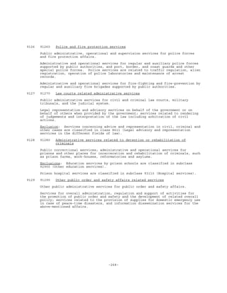 -268-
9126 91260 Police and fire protection services
Public administrative, operational and supervision services for police forces
and fire protection affairs.
Administrative and operational services for regular and auxiliary police forces
supported by public authorities, and port, border, and coast guards and other
special police forces. Police services are related to traffic regulation, alien
registration, operation of police laboratories and maintenance of arrest
records.
Administrative and operational services for fire-fighting and fire-prevention by
regular and auxiliary fire brigades supported by public authorities.
9127 91270 Law courts related administrative services
Public administrative services for civil and criminal law courts, military
tribunals, and the judicial system.
Legal representation and advisory services on behalf of the government or on
behalf of others when provided by the government; services related to rendering
of judgements and interpretation of the law including arbitration of civil
actions.
Exclusion: Services concerning advice and representation in civil, criminal and
other cases are classified in class 8611 (Legal advisory and representation
services in the different fields of law).
9128 91280 Administrative services related to detention or rehabilitation of
criminals
Public correctional services; administrative and operational services for
prisons and other places for incarceration and rehabilitation of criminals, such
as prison farms, work-houses, reformatories and asylums.
Exclusions: Education services by prison schools are classified in subclass
92900 (Other education services).
Prison hospital services are classified in subclass 93110 (Hospital services).
9129 91290 Other public order and safety affairs related services
Other public administrative services for public order and safety affairs.
Services for overall administration, regulation and support of activities for
the promotion of public order and safety and the development of related overall
policy; services related to the provision of supplies for domestic emergency use
in case of peace-time disasters, and information dissemination services for the
above-mentioned affairs.
 
