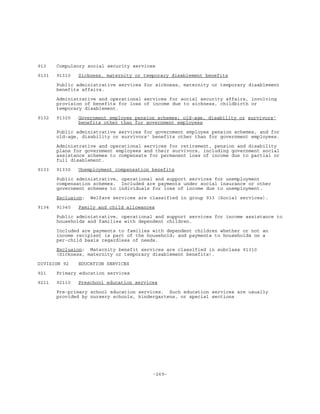 -269-
913 Compulsory social security services
9131 91310 Sickness, maternity or temporary disablement benefits
Public administrative services for sickness, maternity or temporary disablement
benefits affairs.
Administrative and operational services for social security affairs, involving
provision of benefits for loss of income due to sickness, childbirth or
temporary disablement.
9132 91320 Government employee pension schemes; old-age, disability or survivors'
benefits other than for government employees
Public administrative services for government employee pension schemes, and for
old-age, disability or survivors' benefits other than for government employees.
Administrative and operational services for retirement, pension and disability
plans for government employees and their survivors, including government social
assistance schemes to compensate for permanent loss of income due to partial or
full disablement.
9133 91330 Unemployment compensation benefits
Public administrative, operational and support services for unemployment
compensation schemes. Included are payments under social insurance or other
government schemes to individuals for loss of income due to unemployment.
Exclusion: Welfare services are classified in group 933 (Social services).
9134 91340 Family and child allowances
Public administrative, operational and support services for income assistance to
households and families with dependent children.
Included are payments to families with dependent children whether or not an
income recipient is part of the household; and payments to households on a
per-child basis regardless of needs.
Exclusion: Maternity benefit services are classified in subclass 91310
(Sickness, maternity or temporary disablement benefits).
DIVISION 92 EDUCATION SERVICES
921 Primary education services
9211 92110 Preschool education services
Pre-primary school education services. Such education services are usually
provided by nursery schools, kindergartens, or special sections
 