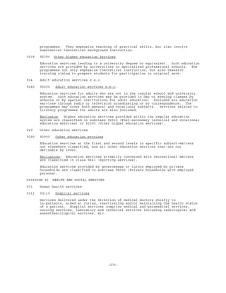 -271-
programmes. They emphasize teaching of practical skills, but also involve
substantial theoretical background instruction.
9239 92390 Other higher education services
Education services leading to a university degree or equivalent. Such education
services are provided by universities or specialized professional schools. The
programmes not only emphasize theoretical instruction, but also research
training aiming to prepare students for participation in original work.
924 Adult education services n.e.c.
9240 92400 Adult education services n.e.c.
Education services for adults who are not in the regular school and university
system. Such education services may be provided in day or evening classes by
schools or by special institutions for adult education. Included are education
services through radio or television broadcasting or by correspondence. The
programmes may cover both general and vocational subjects. Services related to
literacy programmes for adults are also included.
Exclusion: Higher education services provided within the regular education
system are classified in subclass 92310 (Post-secondary technical and vocational
education services) or 92390 (Other higher education services).
929 Other education services
9290 92900 Other education services
Education services at the first and second levels in specific subject-matters
not elsewhere classified, and all other education services that are not
definable by level.
Exclusions: Education services primarily concerned with recreational matters
are classified in class 9641 (Sporting services).
Education services provided by governesses or tutors employed by private
households are classified in subclass 98000 (Private households with employed
persons).
DIVISION 93 HEALTH AND SOCIAL SERVICES
931 Human health services
9311 93110 Hospital services
Services delivered under the direction of medical doctors chiefly to
in-patients, aimed at curing, reactivating and/or maintaining the health status
of a patient. Hospital services comprise medical and paramedical services,
nursing services, laboratory and technical services including radiological and
anaesthesiological services, etc.
 