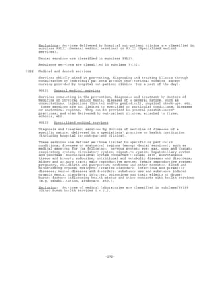 -272-
Exclusions: Services delivered by hospital out-patient clinics are classified in
subclass 93121 (General medical services) or 93122 (Specialized medical
services).
Dental services are classified in subclass 93123.
Ambulance services are classified in subclass 93192.
9312 Medical and dental services
Services chiefly aimed at preventing, diagnosing and treating illness through
consultation by individual patients without institutional nursing, except
nursing provided by hospital out-patient clinics (for a part of the day).
93121 General medical services
Services consisting in the prevention, diagnosis and treatment by doctors of
medicine of physical and/or mental diseases of a general nature, such as
consultations, injections (limited and/or periodical), physical check-ups, etc.
These services are not limited to specified or particular conditions, diseases
or anatomical regions. They can be provided in general practitioners'
practices, and also delivered by out-patient clinics, attached to firms,
schools, etc.
93122 Specialized medical services
Diagnosis and treatment services by doctors of medicine of diseases of a
specific nature, delivered in a specialists' practice or health institution
(including hospital in-/out-patient clinics).
These services are defined as those limited to specific or particular
conditions, diseases or anatomical regions (except dental services), such as
medical services for the following: nervous system; eye; ear, nose and throat;
respiratory system; circulatory system; digestive system; hepatobiliary system
and pancreas; musculoskeletal system connected tissues; skin, subcutaneous
tissue and breast; endocrine, nutritional and metabolic diseases and disorders;
kidney and urinary tract; male reproductive system; female reproductive system;
pregnancy, childbirth and puerperium; newborns and other neonates; blood and
bloodforming organs; myeloproliferative disorders; infectious and parasitic
diseases; mental diseases and disorders; substance use and substance induced
organic mental disorders; injuries, poisonings and toxic effects of drugs;
burns; factors influencing health status and other contacts with health services
(e.g. rehabilitation, aftercare, etc.).
Exclusion: Services of medical laboratories are classified in subclass/93199
(Other human health services n.e.c.).
 