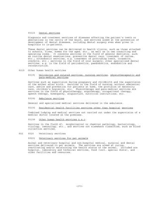 -273-
93123 Dental services
Diagnosis and treatment services of diseases affecting the patient's teeth or
aberrations in the cavity of the mouth, and services aimed at the prevention of
development of dental diseases, including dental surgery even when given in
hospitals to in-patients.
These dental services can be delivered in health clinics, such as those attached
to schools, firms, homes for the aged, etc., as well as in own consulting and
operating rooms. It concerns services in the field of general dentistry, such
as routine dental examinations, preventive dental care, treatment of caries,
etc.; orthodontic services, e.g. treatment of protruding teeth, crossbite,
overbite, etc.; services in the field of oral surgery; other specialized dental
services, e.g. in the field of periodontics, paedodontics, endodontics and
reconstruction.
9319 Other human health services
93191 Deliveries and related services, nursing services, physiotherapeutic and
para-medical services
Services such as supervision during pregnancy and childbirth and the supervision
of the mother after birth. Services in the field of nursing (without admission)
care, advice and prevention for patients at home, the provision of maternity
care, children's hygienics, etc. Physiotherapy and para-medical services are
services in the field of physiotherapy, ergotherapy, occupational therapy,
speech therapy, homeopathy, acupuncture, nutrition instructions, etc.
93192 Ambulance services
General and specialized medical services delivered in the ambulance.
93193 Residential health facilities services other than hospital services
Combined lodging and medical services not carried out under the supervision of a
medical doctor located on the premises.
93199 Other human health services n.e.c.
Services in the field of: morphological or chemical pathology, bacteriology,
virology, immunology, etc., and services not elsewhere classified, such as blood
collection services.
932 9320 Veterinary services
93201 Veterinary services for pet animals
Animal and veterinary hospital and non-hospital medical, surgical and dental
services delivered to pet animals. The services are aimed at curing,
reactivating and/or maintaining the health status of the animal. Included are
hospital, laboratory and technical services, food (incl. special diets), and
other facilities and resources.
 