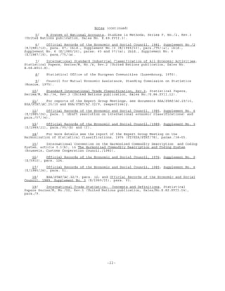-22-
Notes (continued)
5/ A System of National Accounts, Studies in Methods, Series F, No./2, Rev.3
(United Nations publication, Sales No. E.69.XVII.3).
6/ Official Records of the Economic and Social Council, 1981, Supplement No./2
(E/1981/12), para. 87; ibid., Supplement No./2 (E/1983/12), para./75/(a); ibid.,
Supplement No. 6 (E/1985/26), paras. 45 and 57/(a); ibid., Supplement No. 6
(E/1987/19), para./75/(a).
7/ International Standard Industrial Classification of All Economic Activities,
Statistical Papers, Series/M, No./4, Rev.2 (United Nations publication, Sales No.
E.68.XVII.8).
8/ Statistical Office of the European Communities (Luxembourg, 1970).
9/ Council for Mutual Economic Assistance, Standing Commission on Statistics
(Moscow, 1975).
10/ Standard International Trade Classification, Rev.3, Statistical Papers,
Series/M, No./34, Rev.3 (United Nations publication, Sales No./E.86.XVII.12).
11/ For reports of the Expert Group Meetings, see documents ESA/STAT/AC.19/10,
ESA/STAT/AC.25/10 and ESA/STAT/AC.32/9, respectively.
12/ Official Records of the Economic and Social Council, 1985, Supplement No. 6
(E/1985/26), para. 1 (draft resolution on international economic classifications) and
para./57/(e).
13/ Official Records of the Economic and Social Council,/1989, Supplement No. 3
(E/1989/21), para./95/(b) and (f).
14/ For more details see the report of the Expert Group Meeting on the
Harmonization of Statistical Classifications, 1976 (ST/ESA/STAT/78), paras./38-55.
15/ International Convention on the Harmonized Commodity Description and Coding
System, article 3.1(b), in The Harmonized Commodity Description and Coding System
(Brussels, Customs Cooperation Council,/1983).
16/ Official Records of the Economic and Social Council, 1976, Supplement No. 2
(E/5910), para. 124.
17/ Official Records of the Economic and Social Council, 1985, Supplement No. 6
(E/1985/26), para. 51.
18/ ESA/STAT/AC.32/9, para. 12; and Official Records of the Economic and Social
Council, 1989, Supplement No. 3 (E/1989/21), para. 93.
19/ International Trade Statistics: Concepts and Definitions, Statistical
Papers Series/M, No./52, Rev.1 (United Nations publication, Sales/No.E.82.XVII.14),
para./9.
 