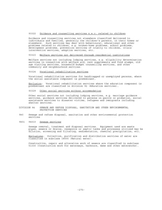 -275-
93322 Guidance and counselling services n.e.c. related to children
Guidance and counselling services not elsewhere classified delivered to
individuals and families, generally the children's parents, in their homes or
elsewhere. Such services may deal with behavioural, educational and other
problems related to children, e.g. broken-home problems, school problems,
development problems, prevention services of cruelty to children, crisis
intervention services, adoption services, etc.
93323 Welfare services not delivered through residential institutions
Welfare services not including lodging services, e.g. eligibility determination
services in connection with welfare aid, rent supplements and food stamps, old
age visiting services, household budget counselling services, and other
community and neighbourhood services.
93324 Vocational rehabilitation services
Vocational rehabilitation services for handicapped or unemployed persons, where
the social assistance component is predominant.
Exclusion: Vocational rehabilitation services where the education component is
predominant are classified in division 92 (Education services).
93329 Other social services without accommodation
Other social services not including lodging services, e.g. marriage guidance
services, guidance services delivered to persons on parole or probation, social
assistance services to disaster victims, refugees and immigrants including
shelter services.
DIVISION 94 SEWAGE AND REFUSE DISPOSAL, SANITATION AND OTHER ENVIRONMENTAL
PROTECTION SERVICES
940 Sewage and refuse disposal, sanitation and other environmental protection
services
9401 94010 Sewage services
Sewage removal, treatment and disposal services. Equipment used are waste
pipes, sewers or drains, cesspools or septic tanks and processes utilized may be
dilution, screening and filtering, sedimentation, chemical precipitation, etc.
Exclusions: Collection, purification and distribution services of water are
classified in subclass 18000 (Natural water).
Construction, repair and alteration work of sewers are classified in subclass
51330 (Construction work for waterways, harbours, dams and other waterworks).
 