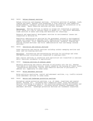 -276-
9402 94020 Refuse disposal services
Refuse collection and disposal services. Collection services of garbage, trash,
rubbish and waste, whether from households or from industrial and commercial
establishments, transport services and disposal services by incineration or by
other means. Waste reduction services are also included.
Exclusions: Dealing services in wastes or scraps are classified in subclass
62118 (Sales on a fee or contract basis of goods n.e.c.) and 62278 (Wholesale
trade services of waste and scrap and materials for recycling).
Research and experimental development services on environmental issues are
classified in division 85.
Regulatory administrative services by the government related to environmental
issues are classified in subclass 91123 (Administrative housing and community
amenity services), 91131 (Administrative agriculture, forestry, fishing and
hunting related services) and 91132 (Administrative fuel and energy related
services).
9403 94030 Sanitation and similar services
Other sanitation and similar services including outdoor sweeping services and
snow- and ice-clearing services.
Exclusion: Disinfecting and exterminating services for buildings and other
non-agricultural structures are classified in subclass 87401.
Pest control services in connection with agriculture are classified in subclass
88110 (Services incidental to agriculture).
9404 94040 Cleaning services of exhaust gases
Emission monitoring and control services of pollutants into the air, whether
from mobile or stationary sources, mostly caused by the burning of fossil fuels.
Concentration monitoring, control and reduction services of pollutants in
ambient air, especially in urban areas.
9405 94050 Noise abatement services
Noise pollution monitoring, control and abatement services, e.g. traffic-related
noise abatement services in urban areas.
9406 94060 Nature and landscape protection services
Ecological system protection services, e.g. of lakes, coastlines and coastal
waters, dryland, etc., including their respective fauna, flora and habitats.
Services consisting in studies on the interrelationship between environment and
climate (e.g. greenhouse effect), including natural disaster assessment and
abatement services. Landscape protection services not elsewhere classified.
 