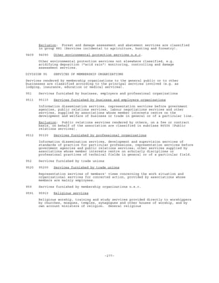 -277-
Exclusion: Forest and damage assessment and abatement services are classified
in group 881 (Services incidental to agriculture, hunting and forestry).
9409 94090 Other environmental protection services n.e.c.
Other environmental protection services not elsewhere classified, e.g.
acidifying deposition ("acid rain") monitoring, controlling and damage
assessment services.
DIVISION 95 SERVICES OF MEMBERSHIP ORGANIZATIONS
Services rendered by membership organizations to the general public or to other
businesses are classified according to the principal services involved (e.g. as
lodging, insurance, education or medical services).
951 Services furnished by business, employers and professional organizations
9511 95110 Services furnished by business and employers organizations
Information dissemination services, representation services before government
agencies, public relations services, labour negotiations services and other
services, supplied by associations whose member interests centre on the
development and welfare of business or trade in general or of a particular line.
Exclusion: Public relations services rendered by others, on a fee or contract
basis, on behalf of the association are classified in subclass 86506 (Public
relations services).
9512 95120 Services furnished by professional organizations
Information dissemination services, development and supervision services of
standards of practice for particular professions, representation services before
government agencies and public relations services; other services supplied by
associations whose member interests centre on scholarly disciplines or
professional practices of technical fields in general or of a particular field.
952 Services furnished by trade unions
9520 95200 Services furnished by trade unions
Representation services of members' views concerning the work situation and
organizational services for concerted action, provided by associations whose
members are mainly employees.
959 Services furnished by membership organizations n.e.c.
9591 95910 Religious services
Religious worship, training and study services provided directly to worshippers
by churches, mosques, temples, synagogues and other houses of worship, and by
own account ministers of religion. General religious
 