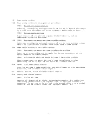 -281-
962 News agency services
9621 News agency services to newspapers and periodicals
96211 Printed news supply services
Gathering, investigating and supply services of news in the form of manuscripts
to printed media businesses such as for newspapers, periodicals and books.
96212 Picture supply services
Supply services of news pictures to printed media businesses, such as
newspapers, periodicals and books.
9622 96220 News-reporting agency services to radio stations
Gathering, investigating and supply services of news to radio stations in news
reports or in on-the-spot broadcasts from actual spots of news source.
9623 News agency services to television stations
96231 News-reporting agency services to television stations
Gathering or investigating news to supply them in news manuscripts, or news
photos/images to television stations.
96232 Live-coverage reporting agency services to television stations
Live-coverage reporting agency services of news photos/images by relay
telecasting from actual spots of news source to television stations.
9629 96290 Other news agency services
Supplying services of news manuscripts, news photos/images to other mass-media
businesses, such as motion picture companies.
963 Library, archive, museum and other cultural services
9631 Library and archive services
96311 Library services
Services of libraries of all kinds. Documentation services, i.e. collection,
cataloguing, whether manually or computer-aided, and retrieval services of
documents. The services may be provided to the general public or to a special
clientele, such as students, scientists, employers, members, etc.
 