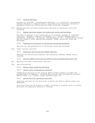 -282-
96312 Archive services
Services of archives. Documentation services, i.e. collection, cataloguing,
whether manually or computer-aided, conservation and retrieval services of
documents, mainly for historical and other scientific purposes.
9632 Museum services including preservation services of historical sites and
buildings
96321 Museum services except for historical sites and buildings
Services of museums of all kinds such as art museums, museums of jewellery,
furniture, costumes, ceramics, silverware, etc., science museums such as
geological, botanical, zoological, anthropological, etc., technological museums
and all kinds of other specialized museums, except historical sites and
buildings.
96322 Preservation services of historical sites and buildings
Services for the preservation of historical sites and buildings.
9633 Other cultural services
96331 Botanical and zoological garden services
Services for maintaining botanical and zoological gardens, except nature
reserves.
96332 Nature reserve services including wildlife preservation services
964 Sporting and other recreational services
9641 Sporting services
96411 Sports event promotion services
96412 Sports event organization services
Organization services of any kind of sports events outdoor or indoor for
professionals or amateurs. Included here are services provided by different
sports clubs, e.g. football clubs, bowling clubs, etc.
96413 Sports facility operation services
Operation services of the facilities in which any kind of sports events are
performed.
Such facilities may be arenas or stadia, enclosed or covered, with or without
provision for spectator seating or viewing.
 
