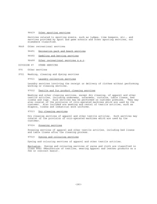 -283-
96419 Other sporting services
Services related to sporting events, such as judges, time keepers, etc., and
services provided by sport and game schools and other sporting services, not
elsewhere classified.
9649 Other recreational services
96491 Recreation park and beach services
96492 Gambling and betting services
96499 Other recreational services n.e.c.
DIVISION 97 OTHER SERVICES
970 Other services
9701 Washing, cleaning and dyeing services
97011 Laundry collection services
Laundry services involving the receipt or delivery of clothes without performing
working or cleaning services.
97012 Textile and fur product cleaning services
Washing and other cleaning services, except dry cleaning, of apparel and other
textile articles, including underwear, outerwear, curtains, table linens, bed
linens and rugs. Such services may be performed on customer premises. They may
also consist of the provision of coin-operated machines which are used by the
customer. Also included are washing and rental of textile articles, such as
diapers, linens and industrial work uniforms.
97013 Dry cleaning services
Dry cleaning services of apparel and other textile articles. Such services may
consist of the provision of coin-operated machines which are used by the
customer.
97014 Pressing services
Pressing services of apparel and other textile articles, including bed linens
and table linens after the cleaning process.
97015 Dyeing and colouring services
Dyeing and colouring services of apparel and other textile articles.
Exclusion: Dyeing and colouring services of yarns and cloth are classified in
class 8842 (Manufacture of textiles, wearing apparel and leather products on a
fee or contract basis).
 