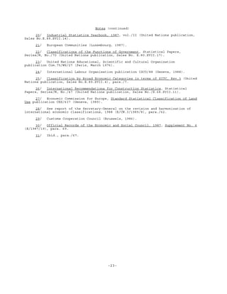 -23-
Notes (continued)
20/ Industrial Statistics Yearbook, 1987, vol./II (United Nations publication,
Sales No.E.89.XVII.14).
21/ European Communities (Luxembourg, 1987).
22/ Classifications of the Functions of Government, Statistical Papers,
Series/M, No./70 (United Nations publication, Sales No. E.80.XVII.17).
23/ United Nations Educational, Scientific and Cultural Organization
publication Com.75/WS/27 (Paris, March 1976).
24/ International Labour Organisation publication ISCO/88 (Geneva, 1988).
25/ Classification by Broad Economic Categories in terms of SITC, Rev.3 (United
Nations publication, Sales No.E.89.XVII.4), para./7.
26/ International Recommendations for Construction Statistics, Statistical
Papers, Series/M, No./47 (United Nations publication, Sales No./E.68.XVII.11).
27/ Economic Commission for Europe, Standard Statistical Classification of Land
Use publication CES/637 (Geneva, 1989).
28/ See report of the Secretary-General on the revision and harmonization of
international economic classifications, 1988 (E/CN.3/1989/8), para./62.
29/ Customs Cooperation Council (Brussels, 1986).
30/ Official Records of the Economic and Social Council, 1987, Supplement No. 6
(E/1987/19), para. 69.
31/ Ibid., para./67.
 