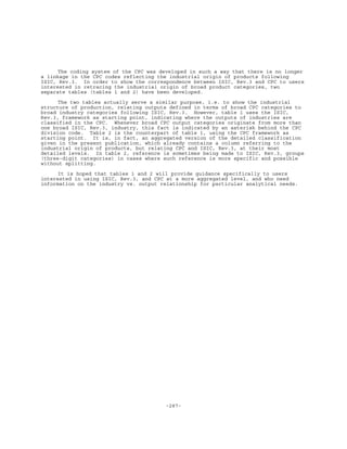 -287-
The coding system of the CPC was developed in such a way that there is no longer
a linkage in the CPC codes reflecting the industrial origin of products following
ISIC, Rev.3. In order to show the correspondence between ISIC, Rev.3 and CPC to users
interested in retracing the industrial origin of broad product categories, two
separate tables (tables 1 and 2) have been developed.
The two tables actually serve a similar purpose, i.e. to show the industrial
structure of production, relating outputs defined in terms of broad CPC categories to
broad industry categories following ISIC, Rev.3. However, table 1 uses the ISIC,
Rev.3, framework as starting point, indicating where the outputs of industries are
classified in the CPC. Whenever broad CPC output categories originate from more than
one broad ISIC, Rev.3, industry, this fact is indicated by an asterisk behind the CPC
division code. Table 2 is the counterpart of table 1, using the CPC framework as
starting point. It is, in fact, an aggregated version of the detailed classification
given in the present publication, which already contains a column referring to the
industrial origin of products, but relating CPC and ISIC, Rev.3, at their most
detailed levels. In table 2, reference is sometimes being made to ISIC, Rev.3, groups
(three-digit categories) in cases where such reference is more specific and possible
without splitting.
It is hoped that tables 1 and 2 will provide guidance specifically to users
interested in using ISIC, Rev.3, and CPC at a more aggregated level, and who need
information on the industry vs. output relationship for particular analytical needs.
 