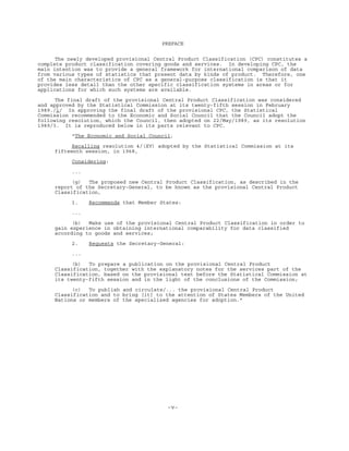 -v-
PREFACE
The newly developed provisional Central Product Classification (CPC) constitutes a
complete product classification covering goods and services. In developing CPC, the
main intention was to provide a general framework for international comparison of data
from various types of statistics that present data by kinds of product. Therefore, one
of the main characteristics of CPC as a general-purpose classification is that it
provides less detail than the other specific classification systems in areas or for
applications for which such systems are available.
The final draft of the provisional Central Product Classification was considered
and approved by the Statistical Commission at its twenty-fifth session in February
1989./1/ In approving the final draft of the provisional CPC, the Statistical
Commission recommended to the Economic and Social Council that the Council adopt the
following resolution, which the Council, then adopted on 22/May/1989, as its resolution
1989/3. It is reproduced below in its parts relevant to CPC.
"The Economic and Social Council,
Recalling resolution 4/(XV) adopted by the Statistical Commission at its
fifteenth session, in 1968,
Considering:
...
(g) The proposed new Central Product Classification, as described in the
report of the Secretary-General, to be known as the provisional Central Product
Classification,
1. Recommends that Member States:
...
(b) Make use of the provisional Central Product Classification in order to
gain experience in obtaining international comparability for data classified
according to goods and services;
2. Requests the Secretary-General:
...
(b) To prepare a publication on the provisional Central Product
Classification, together with the explanatory notes for the services part of the
Classification, based on the provisional text before the Statistical Commission at
its twenty-fifth session and in the light of the conclusions of the Commission;
(c) To publish and circulate/... the provisional Central Product
Classification and to bring [it] to the attention of States Members of the United
Nations or members of the specialized agencies for adoption."
 
