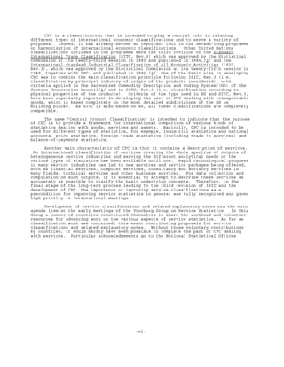 -vi-
CPC is a classification that is intended to play a central role in relating
different types of international economic classifications and to serve a variety of
purposes. Indeed, it has already become an important tool in the decade-long programme
on harmonization of international economic classifications. Other United Nations
classifications included in the programme were the third revision of the Standard
International Trade Classification (SITC, Rev.3) which was approved by the Statistical
Commission at its twenty-third session in 1985 and published in 1986,/2/ and the
International Standard Industrial Classification of All Economic Activities (ISIC,
Rev.3), which was approved by the Statistical Commission at its twenty-fifth session in
1989, together with CPC, and published in 1990./3/ One of the basic aims in developing
CPC was to combine the main classification principle following ISIC, Rev.3 (i.e.
classification by principal industry of origin of the products considered), with
criteria applied in the Harmonized Commodity Description and Coding System/(HS) of the
Customs Cooperation Council/4/ and in SITC, Rev.3 (i.e. classification according to
physical properties of the products). Criteria of the type used in HS and SITC, Rev.3,
have been especially important in developing the part of CPC dealing with transportable
goods, which is based completely on the most detailed subdivisions of the HS as
building blocks. As SITC is also based on HS, all these classifications are completely
compatible.
The name "Central Product Classification" is intended to indicate that the purpose
of CPC is to provide a framework for international comparison of various kinds of
statistics dealing with goods, services and assets. Basically, CPC is intended to be
used for different types of statistics, for example, industrial statistics and national
accounts, price statistics, foreign trade statistics (including trade in services) and
balance-of-payments statistics.
Another main characteristic of CPC is that it contains a description of services.
No international classification of services covering the whole spectrum of outputs of
heterogeneous service industries and serving the different analytical needs of the
various types of statistics has been available until now. Rapid technological progress
in many service industries has led to new services and service packages being offered,
such as financial services, computer services, consultancy and advisory services in
many fields, technical services and other business services. For data collection and
compilation on such outputs, it is essential to attempt to describe these services as
accurately as possible to clarify the basic underlying concepts. Therefore, in the
final stage of the long-term process leading to the third revision of ISIC and the
development of CPC, the importance of improving service classifications as a
precondition for improving service statistics in general was fully recognized and given
high priority in international meetings.
Development of service classifications and related explanatory notes was the main
agenda item at the early meetings of the Voorburg Group on Service Statistics. In this
Group a number of countries constituted themselves to share the workload and volunteer
resources for advancing work on the various aspects of service statistics. As far as
classification work was concerned, this meant contributing proposals for service
classifications and related explanatory notes. Without these voluntary contributions
by countries, it would hardly have been possible to complete the part of CPC dealing
with services. Particular acknowledgements go to the National Statistical Offices
 