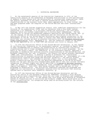 -2-
I. HISTORICAL BACKGROUND
1. At the seventeenth session of the Statistical Commission in 1972, 1/ the
twenty-first session of the Conference of European Statisticians in 1973 and meetings
of members of both bodies with the secretariats of international organizations, there
was general agreement on the need to improve harmonization among the various
classifications in the economic field (and, where appropriate, in other fields) that
had been prepared under the auspices of the United Nations and other international
bodies.
2. In May 1973 the Customs Cooperation Council (CCC) undertook responsibility for the
revision of its nomenclature (CCCN) and its extension from a four-digit system,
containing 1,011 headings, to a six-digit system now containing 1,241 four-digit
headings, which are further subdivided into 5,019/six-digit subheadings. The new
nomenclature is called the Harmonized Commodity Description and Coding System (HS). 2/
At the request of the Statistical Commission and the invitation of the CCC the
Statistical Office of the United Nations Secretariat participated intensively in the
development of the HS, mainly in order to ensure that when making dissections the HS
would take into account as much as possible continuity with the Standard International
Trade Classification (SITC), Revision 2,/3/ and the industrial origin of the goods.
The HS was approved by CCC in June 1983 and entered into force in January 1988.
3. In 1974 the Statistical Office of the United Nations Secretariat, at the request
of the Statistical Commission at its seventeenth session, 1/ convened an Expert Group
to make recommendations to enhance the harmonization of international statistical
classifications and to frame recommendations in the form of a work programme. On the
basis of the Group's report, the Commission, at its nineteenth session, approved a
programme to harmonize the existing activity classifications of the United Nations, the
European Communities (EC) and, if possible, the Council for Mutual Economic Assistance
(CMEA) and, simultaneously, to develop a system of different but interrelated
classifications of economic activities and goods and services. 4/ Development of a new
classification covering both goods and services (products)/- the Central Product
Classification (CPC)/- was intended to provide a basic tool in this programme. The
product classifications were to use the detailed subheadings of the HS as building
blocks for the part dealing with transportable goods and to take into account the basic
categories of economic supply and use as specified in A System of National Accounts
(SNA),/5/ namely, intermediate consumption, final consumption, capital formation and
imports and exports. Also SITC, when being revised, was to become part of this
programme of harmonization. The Statistical Commission endorsed the programme and
supported its continuation at subsequent sessions with the provision that existing
systems were to maintain their essential character. 6/
4. In 1977 the Statistical Office of the United Nations Secretariat and the
Statistical Office of the European Communities (EUROSTAT) convened a Joint Working
Group on World Level Classifications, which met six times in Brussels and Luxembourg
during the period 1977-1987. It was agreed that this Group would develop an Integrated
System of Classifications of Activities and Products (SINAP) which would serve as an
interim classification, its categories being used as building blocks for the revision
of the International
 