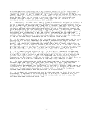 -3-
Standard Industrial Classification of All Economic Activities (ISIC), Revision/2;/7/
the General Industrial Classification of Economic Activities within the European
Communities (NACE), 8/ and, if possible, the Classification of Branches of the National
Economy (CBNE) 9/ of the State members of the CMEA; and for related classifications of
goods and services. In the course of its work, the Group also contributed some
proposals for the Standard International Trade Classification, Revision 3,/10/
especially on the relationship between SITC and CPC.
5. Subsequently, the Statistical Office of the United Nations Secretariat organized a
series of related expert group meetings dealing with economic classifications, which
met at United Nations Headquarters in New York in December/1983, April and May 1986 and
April 1988. 11/ The composition of the Expert Group was roughly the same as that of
the United Nations Statistical Office/Statistical Office of the European Communities
Joint Working Group, so that continuity of work was ensured. In both groups, experts
from countries in different parts of the world and from countries at various stages of
development were represented, as well as regional commissions and international
organizations. The main task of the meetings was to review the drafts of ISIC, Rev.3,
and the related CPC prepared by the Statistical Office, and to advise the Statistical
Office and the Statistical Commission on how to improve these drafts.
6. At its twenty-third session in 1985 the Statistical Commission approved the third
revision of SITC and confirmed that the degree of harmonization reached between SITC,
CPC and ISIC was in accordance with its strategy previously approved (see para. 3
above). The Commission recommended that Member States should report internationally
data on external trade statistics according to the SITC, Rev.3, as far and as soon as
possible and requested the Secretary-General to arrange that, beginning not later than
with data for the full year 1988, the publication of external trade data by United
Nations bodies should be, as far as possible, in the form of SITC, Rev.3./12/
7. At its twenty-fourth session in 1987, the Statistical Commission reviewed the
first complete draft of the CPC. It endorsed the continuation of work on CPC by the
Statistical Office of the United Nations Secretariat in conjunction with appropriate
international organizations, in particular EUROSTAT, the Organisation for Economic
Cooperation and Development (OECD) and the CMEA. It requested that the final draft be
submitted to the Statistical Commission at its twenty-fifth session in 1989.
8. The Joint Working Group on World Level Classifications at its sixth session, in
December 1987, and a United Nations Expert Group meeting in April/1988 reviewed
subsequent drafts of the CPC. The Expert Group on Harmonization of Economic
Classifications recommended that the acronym CPC for Central Product Classification be
included in the title regardless of the language so that for example the French title
could read "Classification Centrale de Produits (CPC)". This would facilitate
international understanding when referring to the classification.
9. On the basis of recommendations made at these meetings the final draft was then
prepared by the Secretariat for submission to the Statistical Commission with the
request that the Commission approve the draft provisionally so that it could be
published and used around the world. The
 