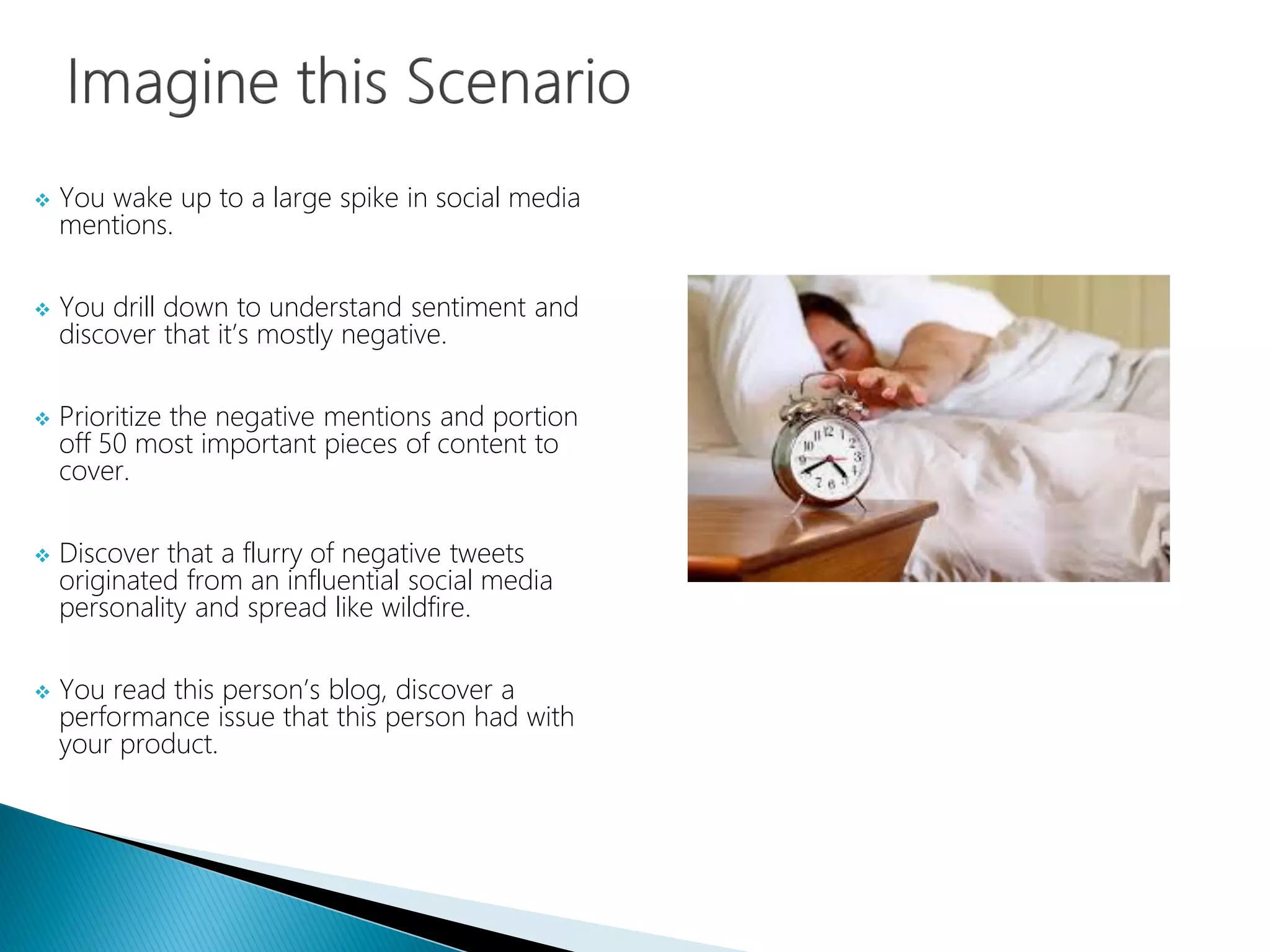  You wake up to a large spike in social media
mentions.
 You drill down to understand sentiment and
discover that it’s mostly negative.
 Prioritize the negative mentions and portion
off 50 most important pieces of content to
cover.
 Discover that a flurry of negative tweets
originated from an influential social media
personality and spread like wildfire.
 You read this person’s blog, discover a
performance issue that this person had with
your product.
 