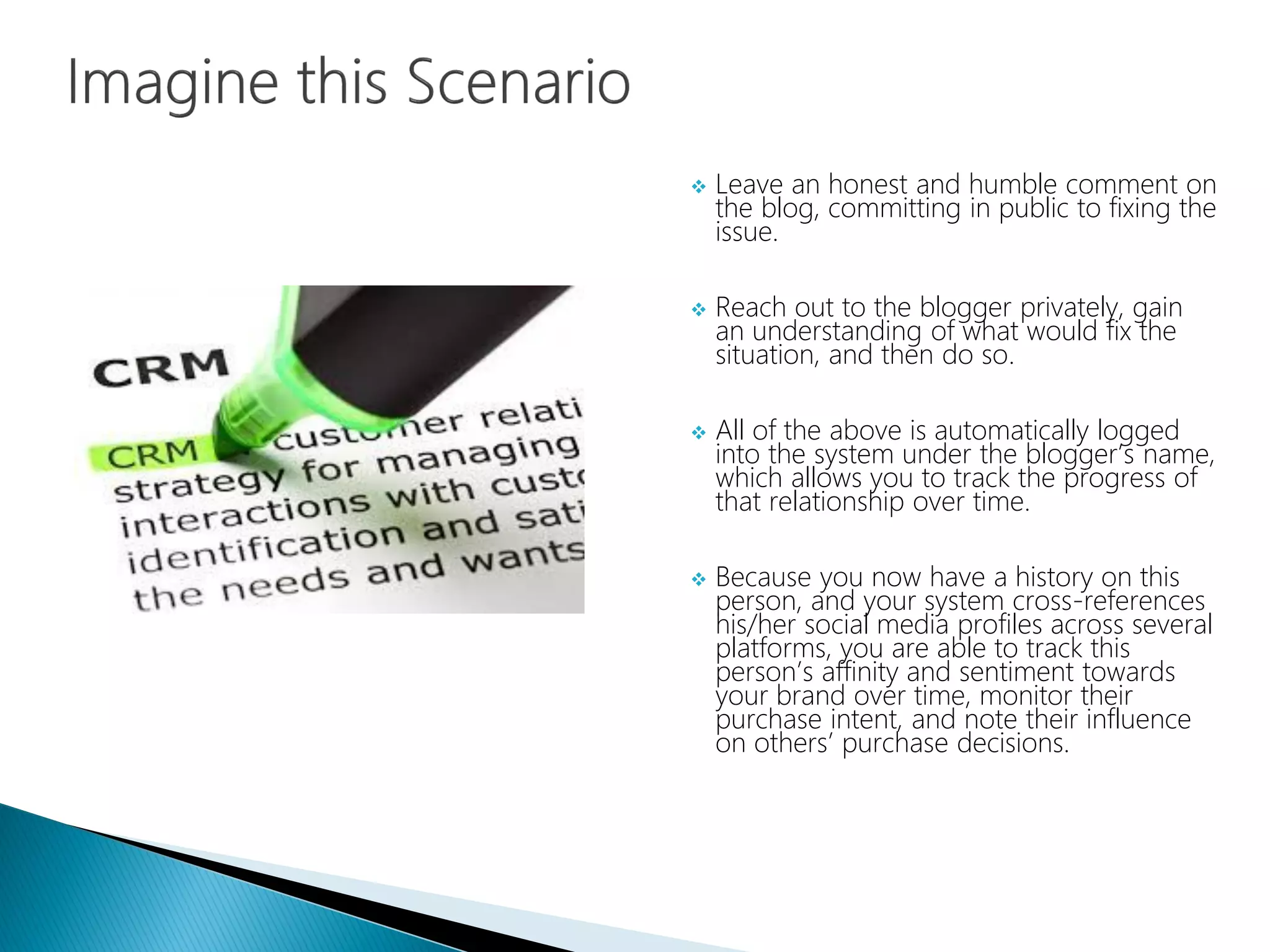  Leave an honest and humble comment on
the blog, committing in public to fixing the
issue.
 Reach out to the blogger privately, gain
an understanding of what would fix the
situation, and then do so.
 All of the above is automatically logged
into the system under the blogger’s name,
which allows you to track the progress of
that relationship over time.
 Because you now have a history on this
person, and your system cross-references
his/her social media profiles across several
platforms, you are able to track this
person’s affinity and sentiment towards
your brand over time, monitor their
purchase intent, and note their influence
on others’ purchase decisions.
 
