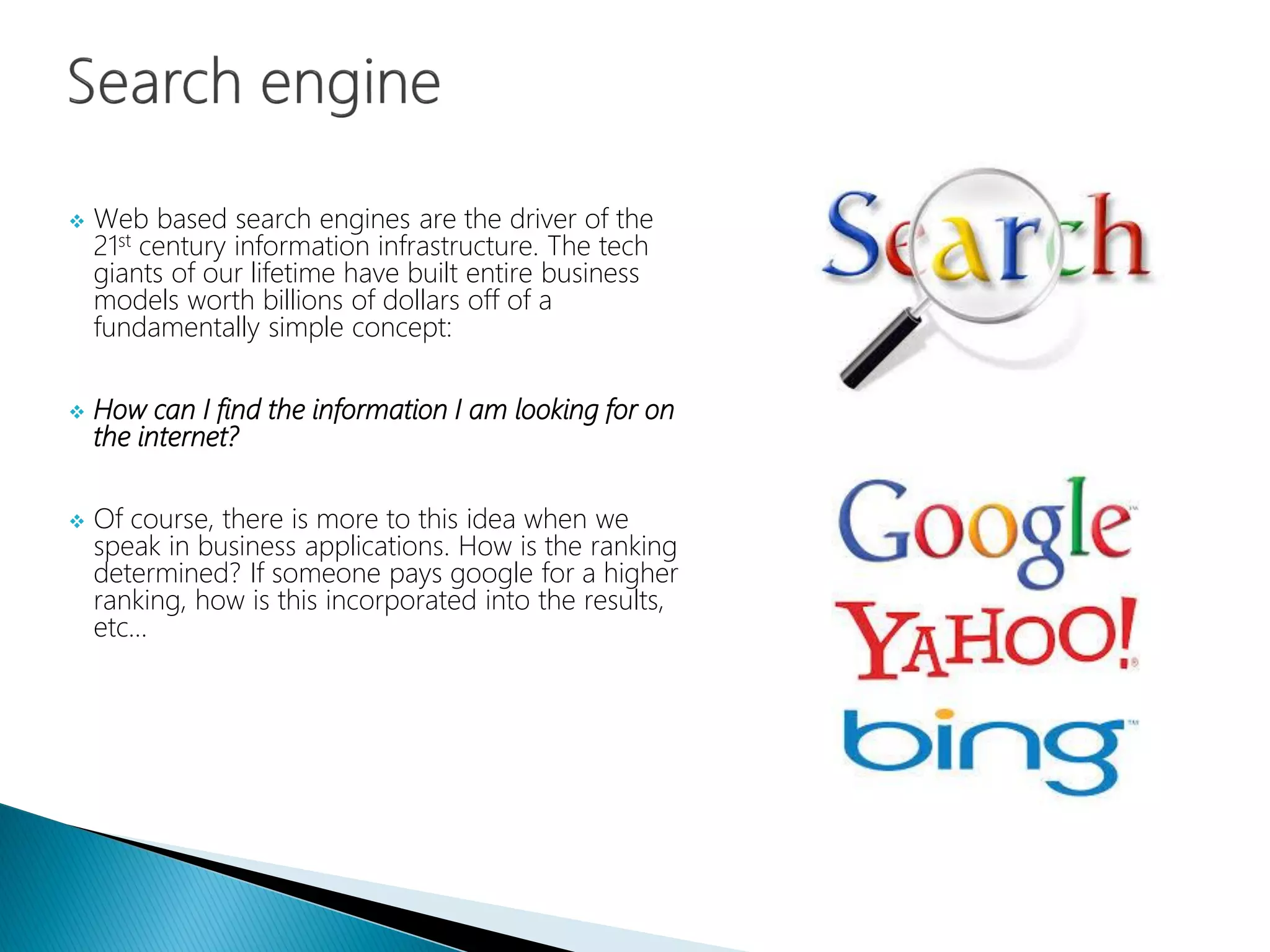  Web based search engines are the driver of the
21st century information infrastructure. The tech
giants of our lifetime have built entire business
models worth billions of dollars off of a
fundamentally simple concept:
 How can I find the information I am looking for on
the internet?
 Of course, there is more to this idea when we
speak in business applications. How is the ranking
determined? If someone pays google for a higher
ranking, how is this incorporated into the results,
etc…
 