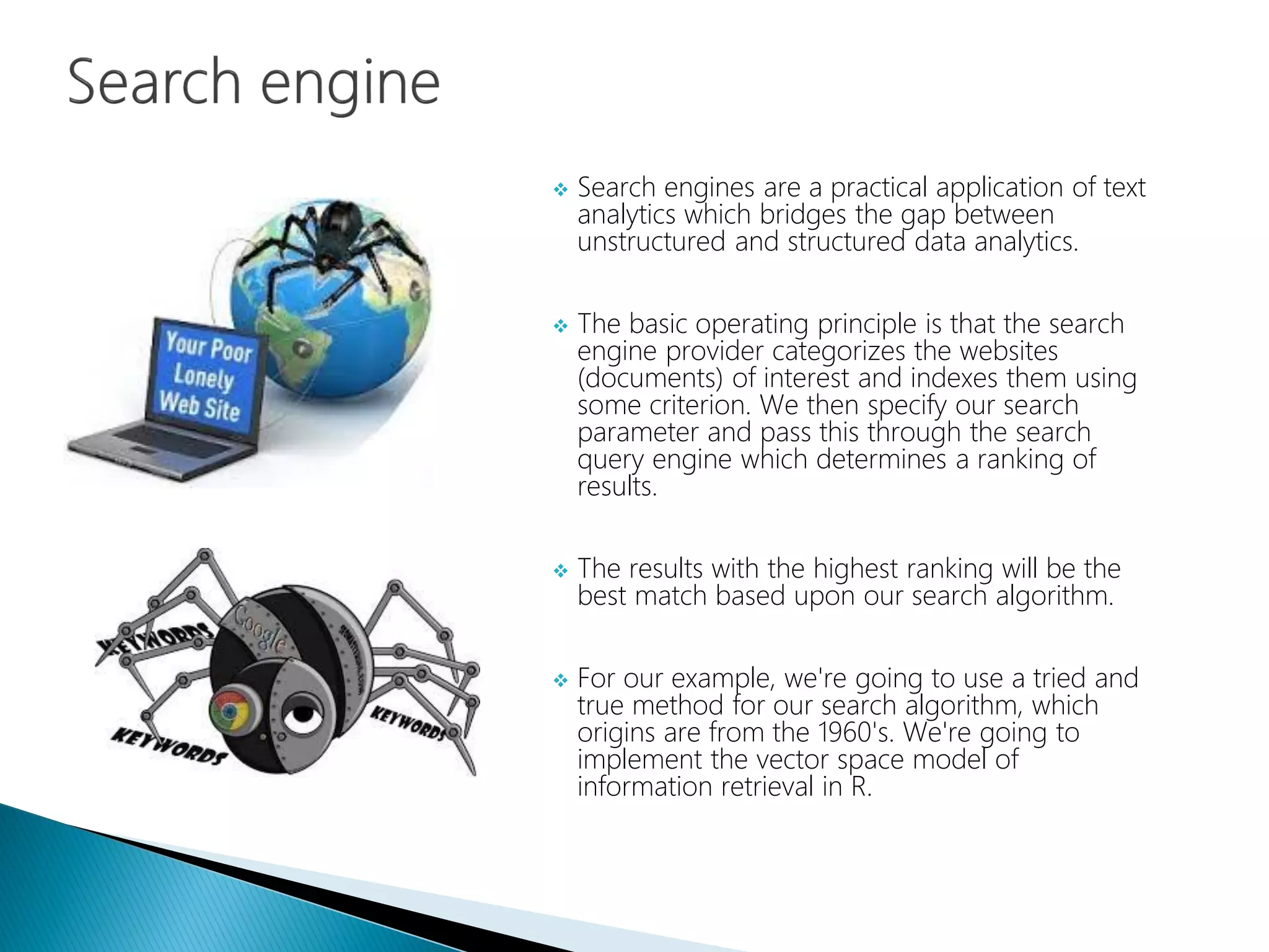  Search engines are a practical application of text
analytics which bridges the gap between
unstructured and structured data analytics.
 The basic operating principle is that the search
engine provider categorizes the websites
(documents) of interest and indexes them using
some criterion. We then specify our search
parameter and pass this through the search
query engine which determines a ranking of
results.
 The results with the highest ranking will be the
best match based upon our search algorithm.
 For our example, we're going to use a tried and
true method for our search algorithm, which
origins are from the 1960's. We're going to
implement the vector space model of
information retrieval in R.
 