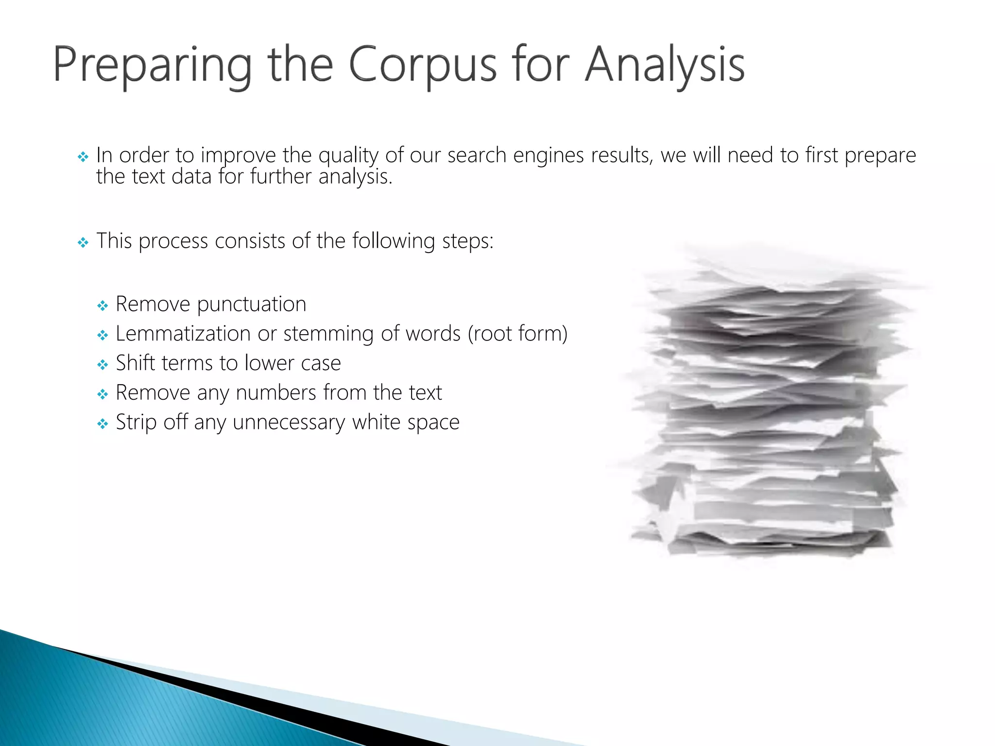  In order to improve the quality of our search engines results, we will need to first prepare
the text data for further analysis.
 This process consists of the following steps:
 Remove punctuation
 Lemmatization or stemming of words (root form)
 Shift terms to lower case
 Remove any numbers from the text
 Strip off any unnecessary white space
 