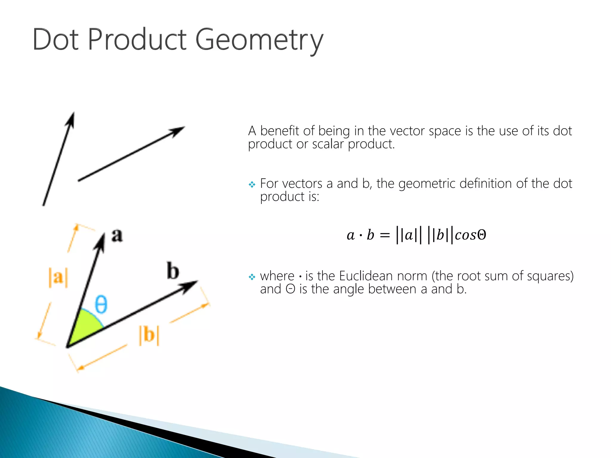 A benefit of being in the vector space is the use of its dot
product or scalar product.
 For vectors a and b, the geometric definition of the dot
product is:
𝑎 ∙ 𝑏 = 𝑎 𝑏 𝑐𝑜𝑠Θ
 where ∙ is the Euclidean norm (the root sum of squares)
and Θ is the angle between a and b.
 