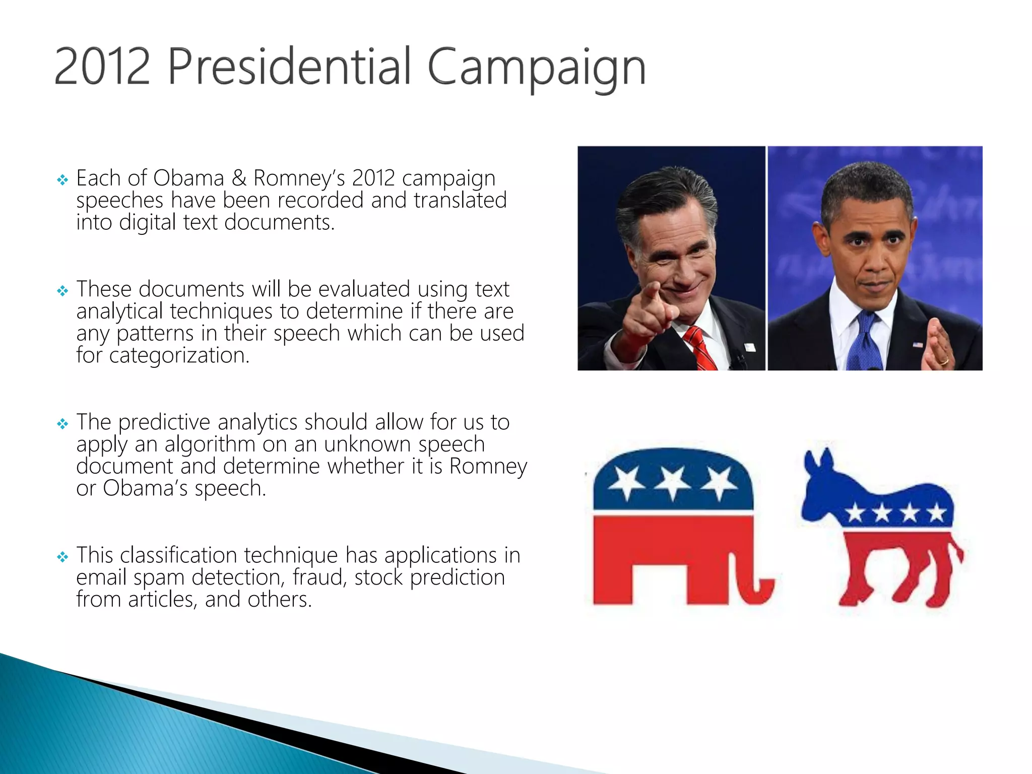  Each of Obama & Romney’s 2012 campaign
speeches have been recorded and translated
into digital text documents.
 These documents will be evaluated using text
analytical techniques to determine if there are
any patterns in their speech which can be used
for categorization.
 The predictive analytics should allow for us to
apply an algorithm on an unknown speech
document and determine whether it is Romney
or Obama’s speech.
 This classification technique has applications in
email spam detection, fraud, stock prediction
from articles, and others.
 