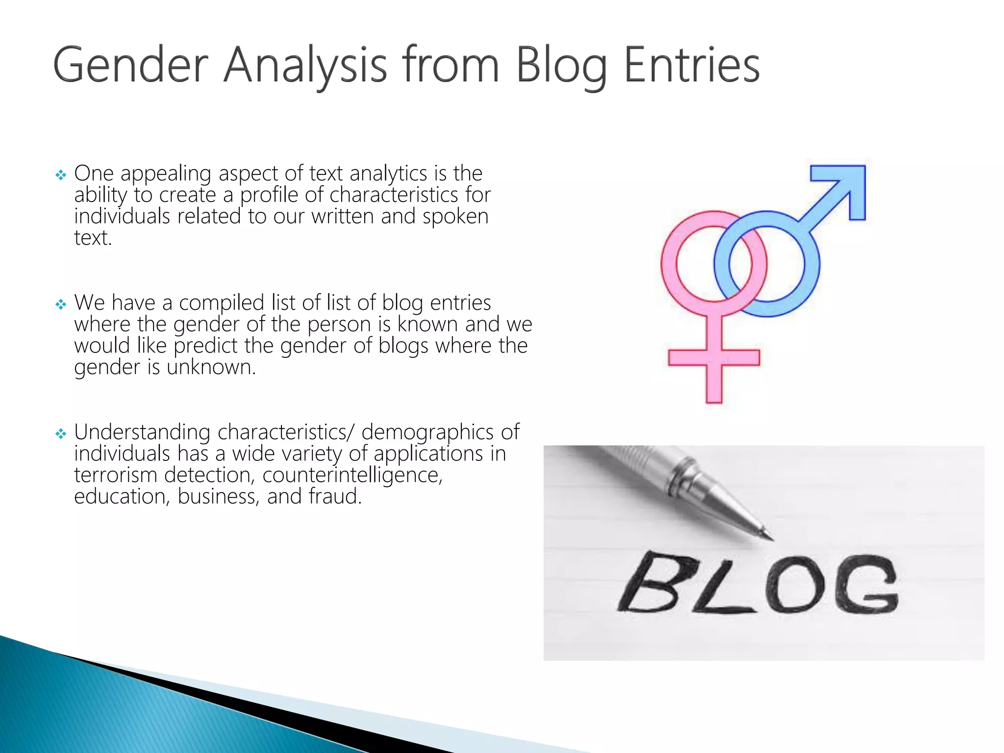 One appealing aspect of text analytics is the
ability to create a profile of characteristics for
individuals related to our written and spoken
text.
 We have a compiled list of list of blog entries
where the gender of the person is known and we
would like predict the gender of blogs where the
gender is unknown.
 Understanding characteristics/ demographics of
individuals has a wide variety of applications in
terrorism detection, counterintelligence,
education, business, and fraud.
 